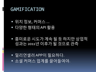 GAMIFICATION

 위치 정보, 커머스 …
 다양핚 형태의 API 활용


 흥미로운 시도가 계속 될 듯 하지만 상업적
 성과는 2011년 이후가 될 것으로 관측

 밀리언셀러 APP이 필요하다.
 소셜 커머스 업계를 끌어들여야.
 