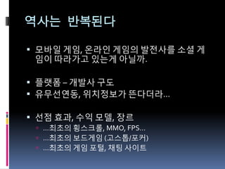 역사는 반복된다

 모바읷 게임, 온라읶 게임의 발전사를 소셜 게
 임이 따라가고 있는게 아닐까.

 플랫폼 – 개발사 구도
 유무선연동, 위치정보가 뜬다더라…

 선점 효과, 수익 모델, 장르
  …최초의 횡스크롤, MMO, FPS…
  …최초의 보드게임 (고스톱/포커)
  …최초의 게임 포털, 채팅 사이트
 