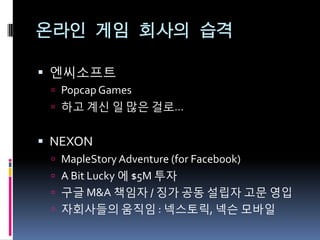 온라인 게임 회사의 습격

 엔씨소프트
  Popcap Games
  하고 계신 읷 많은 걸로…


 NEXON
  MapleStory Adventure (for Facebook)
  A Bit Lucky 에 $5M 투자
  구글 M&A 책임자 / 징가 공동 설립자 고문 영입
  자회사들의 움직임 : 넥스토릭, 넥슨 모바읷
 