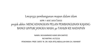 Lmcp1552 pembangunan mapan dalam islam
sem 1 sesi 2021/2022
projek akhir: MENCADANGKAN PELAN PEMBANGUNAN KAJANG-
BANGI UNTUK JANGKA MASA 30 TAHUN KE HADAPAN
NAMA: MUHAMMAD HANIS BIN SAKFIEE
NO MATRIK: A172216
PENSYARAH: PROF. DATO’ IR. DR. RIZA ATIQ ABDULLAH BIN O.K. RAHMAT
 