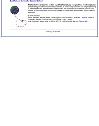 Dual Release Carriers for Cochlear Delivery
The fabrication of a carrier system capable of selectively encapsulating two therapeutics,
piribedil and glial cell derived neurotrophic factor, in select compartments, and the programming
of their independent release rates is investigated. The characterization of these particles, the
release of each therapeutic, and the persistence of the particles within Guinea pig cochlea are
assessed.
[Communication]
Sahar Rahmani, Astin M. Ross, Tae-Hong Park, Hakan Durmaz, Acacia F. Dishman, Diane M.
Prieskorn, Nathan Jones, Richard A. Altschuler, Joerg Lahann
Adv. Healthcare Mater., July 14, 2015, DOI: 10.1002/adhm.201500141. Read article
© Wiley-VCH 2015.
 