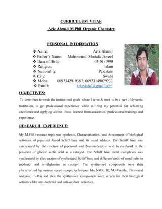 CURRICULUM VITAE
Aziz Ahmad M.Phil Organic Chemistry
PERSONAL INFORMATION
 Name: Aziz Ahmad
 Father’s Name: Muhammad Mustafa Jameel
 Date of Birth: 03-01-1990
 Religion: Islam
 Nationality: Pakistani
 City: Swabi
 Mob#: 0092342919382, 00923149029233
 Email: azizvishal@gmail.com
OBJECTIVES:
To contribute towards the institutional goals where I serve & want to be a part of dynamic
institution, to get professional experience while utilizing my potential for achieving
excellence and applying all that I have learned from academics, professional trainings and
experience.
RESEARCH EXPERIENCE:
My M.Phil research topic was synthesis, Characterization, and Assessment of biological
activities of piperonal based Schiff base and its metal adducts. The Schiff base was
synthesized by the reaction of piperonal and 2-aminobenzoic acid in methanol in the
presence of glacial acetic acid as a catalyst. The Schiff base metal complexes was
synthesized by the reaction of synthesized Schiff base and different kinds of metal salts in
methanol and triethylamine as catalyst. The synthesized compounds were than
characterized by various spectroscopic techniques like NMR, IR, VU-Visible, Elemental
analysis, EI-MS and then the synthesized compounds were screen for their biological
activities like anti-bacterial and anti-oxidant activities.
 