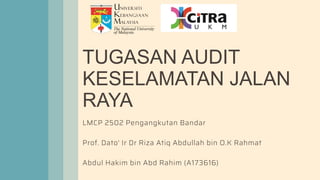 TUGASAN AUDIT
KESELAMATAN JALAN
RAYA
LMCP 2502 Pengangkutan Bandar
Prof. Dato' Ir Dr Riza Atiq Abdullah bin O.K Rahmat
Abdul Hakim bin Abd Rahim (A173616)
 