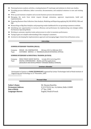  Planning business analysis activities, creating business IT road maps and solutions to client case studies.
 Providing process definition, defect correction, documentation, and analytical solutions to new and existing
clients.
 Write up and maintain complete and accurate business process documentation.
 Managing the work from initial request through estimation, approval, requirements, build and
implementation.
 Preparing Business Data Collection, Data Analysis, Modeling and Reporting applying SAS, MS OFFICE, VBA and
SQL.
 Researching on Big-Data Analytics and preparing vendor dashboards for an upcoming ecommerce website.
 Identifying new opportunities to increase efficiency and performance by implementing new designs within
the Business Operating Model.
 Working to automate repetitive tasks and processes in order to maximize performance.
 Trying to gain an in-depth understanding of the company’s customers.
 Involved in developing the implementation approach and managing bigger clients from all business areas.
Internships
SUMMER INTERNSHIP TRAINING (M.B.A)
Company INDIAN OIL CORPORATION 4th June 2013 to 20th July 2013
Topic CUSTOMER SERVICE - A FEEDBACK (DELHI DIVISIONAL OFFICE)
SUMMER INTERNSHIP & INDUSTRIAL TRAINING (B.TECH)
Company INDIA TODAY GROUP DIGITAL 1st July 2011 to1st Aug 2011
Topic DIGITAL CONVERGENCE – Mobile and iPad applications
(RESEARCH AND DEVELOPMENT TOWARDS MOBILE DOMAIN)
Seminars Attended
Participated in Seminar on NANO TECHNOLOGY organized by Carlsys Technologies held at Noida Institute of
Engineering and Technology on 15th
November, 2009.
Personal Vitae
Father’s Name: Mr. Shyama Nand Jha
Permanent Address: E-5/117(G.F), Sec.-16, Rohini, Delhi-110089
Date of Birth: 2ND
Dec, 1990
Languages Known: English, Hindi & French
 