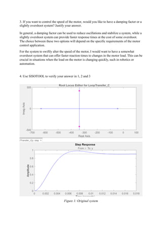 3. If you want to control the speed of the motor, would you like to have a damping factor or a
slightly overshoot system? Justify your answer.
In general, a damping factor can be used to reduce oscillations and stabilize a system, while a
slightly overshoot system can provide faster response times at the cost of some overshoot.
The choice between these two options will depend on the specific requirements of the motor
control application.
For the system to swiftly alter the speed of the motor, I would want to have a somewhat
overshoot system that can offer faster reaction times to changes in the motor load. This can be
crucial in situations when the load on the motor is changing quickly, such in robotics or
automation.
4. Use SISOTOOL to verify your answer in 1, 2 and 3
Figure 1: Original system
 