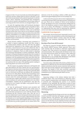 Processes To Improve Obstetric Patient Safety And Outcomes In A Rural Hospital: Are There Unintended
Consequences?
Citation: KnuppelRA(2015) ProcessesToImproveObstetricPatientSafetyAndOutcomesInARuralHospital:AreThereUnintendedConsequences?
Obstet Gynecol Int J 2(1): 00020. DOI: 10.15406/ogij.2015.02.00020
Copyright:
 2015 Knuppel
2/5
It appears it takes 3-5 years to provide any statistically significant
long-term outcome change based on process alteration in part
due to the low prevalence of the adverse benchmark. It will also
require robust, integrated, and granulated data management
across diverse systems and populations. Recent large studies of
some long and short-term outcomes are disappointing [11,12].
As such, the regulating bodies and benchmark developers
for public dissemination have limited scopes of quality to short-
term outcomes. To be meaningful, these short-term “quality”
measures require greater refinement of data, such as individual
cesarean section rates. Gross rates are not an indicator of quality
of performance unless we know why it was done, the acuity of the
patients, comorbidities, etc. In addition, grading outcomes across
diverse hospitals may not be valid. Furthermore, obstetric care
should be based on shared decision making with evidence based
medicine and the patient.
Shared decision making is becoming more prominent as
a method to improve population health [13] How strong is
the evidence-based medicine and how well does the patient
understand the explanation of the evidence upon which they
will make a shared decision? Can one exist without the other if
we are to improve patient safety? The balance of autonomy and
beneficence is ubiquitous. There are skills needed in informing
and measuring heterogeneity of patient populations. Will the
evaluators of hospital and physician quality insert the variable of
patient diversity with the intent to maintain wellness and patient
compliance into the grading system? How much effect does the
doctor have on patient behavior? [14,15] Until patient population
diversity is incorporated into grading reports of performance,
one questions the true value of the grading system resulting in
improving patient care in the current system.
We all recognize any grading of physicians and hospitals will
alter their behavior, but will it improve the care and outcomes?
The long-term outcomes with strong evidence could be funded by
the same insurers and regulators, but they have generally failed
to do so. Cost factors at all levels can influence the commitment
of resources for safety efforts. The diversity of populations must
be taken into account. Individual human behavior is difficult to
measure when the system performance is evaluated. Systems
to provide home support after delivery need to be improved to
assist in newborn care and maternal compliance for care of their
comorbidities. Targeted “pay for performance” may take into
account the more complex and higher acuity patients that cost
more for proper care.
As “pay for performance” becomes more prevalent and
has a greater effect on reimbursement these rating scores of
“quality” and outcomes will require more scrutiny, validation
and unintended consequences as seen with the electronic fetal
monitoring and the cesarean section rates. Also, the use of
hormone replacement in post-menopausal women and increased
heart attacks should cause us to pause. Approximately 14% of all
US deliveries are in rural hospitals (depending on the definition
of rural) Literature shows that hospitals with less than or equal
to 1200 deliveries provide in-patient care for almost 50% of the
deliveries in the US. According to ACOG, in 2008, only 6.4% of
obstetricians/gynecologists practice in rural settings [16].
I wish to describe processes that we have implemented in a
rural facility housing an NICU with approximately 1200 deliveries
per year. There are no residents or fellows in the healthcare
system. All patients from every socioeconomic background are
seen in the healthcare system or private physician offices and
there are no clinics. The following is a summary of initiatives
we implemented that may assist in improving the obstetrical
services and reduce miscommunication and harm [17,18].
Establish the Team Approach
This includes all personnel (most importantly nurses) in all
processes such as case presentations, protocol development and
approval, educational didactic sessions, input from the NICU,
pediatricians, and anesthesia department. We tried to align
incentives.
Develop a Plan From All Personnel
We began by using the Strength, Weakness, Opportunities,
and Threats (SWOT) business model approach. Hours were
spent meeting with all providers to determine opportunities
to improve care. They proved to be primarily communication
and professionalism. We subsequently distributed to the team
by email timely journal articles and webinars which addressed
improving care for discussion, evaluation, and possible
implementation at our monthly Risk Management and Patient
Safety Meeting attended by all interested providers.
Mission and Vision Statements
I learned as Chair of the Robert Wood Johnson Medical School
Department of OB/GYN near the International Headquarters of
Johnson and Johnson that the mission statement had a genuine
effect with almost all the employees and management for nearly
100 years. The founder of this most successful corporation
established it. Our obstetric mission and vision statements were
established by the TEAM following the SWOT exercise.
Simulations
Improving mishaps in the aviation industry have had a
worldwide impact. They used simulations to effectively reduce
errors, improve communication, and establish strict adherence
to protocols [17]. Videotaping the sessions is an essential
component of the debriefing. We hold these sessions at least
once per month. They address both the common and uncommon
events. A multidisciplinary presence is required in most
simulations. Protocols are followed and corrections in actions are
a learning experience.
Mentoring
It was recognized that the charge nurses were not adequately
trained to provide leadership and manage a group to adhere to
accepted behavior and protocols. This included interactions
with doctors, nurses, and disruptive behaviors. We all realize the
nurses are the first line of care requiring structure and critical
thinking in a system where they know someone has their back.
 