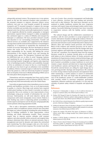 Processes To Improve Obstetric Patient Safety And Outcomes In A Rural Hospital: Are There Unintended
Consequences?
Citation: KnuppelRA(2015) ProcessesToImproveObstetricPatientSafetyAndOutcomesInARuralHospital:AreThereUnintendedConsequences?
Obstet Gynecol Int J 2(1): 00020. DOI: 10.15406/ogij.2015.02.00020
Copyright:
 2015 Knuppel
4/5
subspecialty perinatal centers. The program was, in my opinion,
based on the fact the maternal transport takes precedent to
the neonatal transport to improve outcomes (inborn versus
outborn). Last year our rural hospital accepted 40 maternal
transports and 72 neonatal transports. It appears the message
of better morbidity and mortality when neonates are born at the
regional center has not been universally implemented or transfer
can be negatively affected by weather, geography or emergent
intervention required before transport is safely accomplished.
Our catchment region is a radius of 100miles and transport by
helicopter or ambulance. We have provided outreach consults
and education to our surrounding communities. Transfer and
referral services are available 24/7 supported by the obstetric
nursing station and the maternal fetal medicine or neonatologist’s
cellphones. It is important to standardize the mechanism for
transfer of accurate information. We have developed an internal
system that works well. The referring physician/institution
takes responsibility for the transfer and making the correct
determination if the transfer should occur and assuring the
receiving center agrees. The Emergency Treatment and Labor
Act (EMTALA) laws are in effect to avoid “dumping “patients
and regulating the use of appropriate care at the transferring
and receiving hospital. Geography and logistics play important
roles in facilitating transfers. Weather and availability of people
to drive an ambulance are issues we face in a rural hospital: it
can take up to two hours to get an ambulance crew assembled.
In addition, if fetal or neonatal surgery is indicated we preferably
direct the patient to a full-care University hospital or transport
from our hospital. A decrease in Medicaid funding of NICU care in
this state places these programs at risk.
Telemedicine and tele-sonography have been used in states
with large rural populations such as Arkansas [28,29]. This is a
growing trend, both internationally and in the United States.
Itprovidesanopportunitytohaveimmediateaccesstoremote
patients and healthcare providers. Cost, as in all improvements
in quality, is a barrier. Most large scale systems have required
outside grant funding; we have found it currently too costly to
incorporate. But as we continue to view improvements of new
technologies using pc-pc transfer of information the cost will
decrease. Unfortunately, we still need objective side-by side
comparisons with onsite sonography versus remote. Federal or
state funding may assist in improving patient accessibility to
remote experts and improve care for the poor and geographically
remote patients enhancing population health.
This is only a descriptive commentary providing selected
processes others in healthcare system research have described.
We began our cultural change by including the entire healthcare
team in building confidence in their opportunities, critical
thinking, and timely information transfer. These processes
require time to improve positive attitudes with constant
vigilance and when possible utilize protocols and targeted data
mining to determine their effects on selected outcomes. Data is
management and must be dynamic and replace the entrenched
static monitoring. Too often managers only use a fire truck to
put out fires in a post de facto response. The circular truck often
runs out of water: thus, proactive management and leadership
is more effective.. Accurate data and ranking and priorities
work well to alter behavior. The short-term outcomes can be
analyzed in smaller healthcare systems like ours. Long-term
outcomes will require large and prolonged studies and/or meta-
analysis. Successful following of protocols have been rewarded
in cooperative ventures with the liability carriers reducing
premiums.
The cultural change and the collaborative commitment to
excellence calls for more providers to accept progressive and
creative alternatives founded on high grade evidence. Review of
future articles by experts that perform research on patient safety
processes and outcomes is part of leadership and to adopt proven
effective ideas and evidence based processes and outcomes.
Much of this evidence and selected processes can be used in
smaller services. Always be conscious that the changes take time.
Constant vigilance and leadership are important: dispose of the
“hit and run” consultant. First impactful steps from the existing
literature would be to institute steroids given to all mothers
with babies at risk of delivery before 32 weeks, protocols and
simulations for hypertension, massive maternal hemorrhage, and
preparation for at-risk mothers to deliver at regional centers. The
lack of patient accessibility to proper healthcare in rural areas
remains a major obstacle and deterrent to improving health in
rural healthcare systems and beyond the scope of this paper.
Overall the external factors are calling for rapid change due to
cost, growing provider shortage and inexperience. We continue
to review strong evidence based protocols and implement them
while maintaining a careful analysis in search of unintended
consequences. We must not forget that the performance and
cost of the healthcare system is a multi-stakeholder problem
with causality related to  insurance companies, government
regulations, defensive medicine and patients. It is not only the
causality of patient safety related to hospitals and physicians
[30].
References
1.	 Pronovost P, Holzmueller C, Ennen C, Fox H (2011) Overview of
progress in patient safety. Am J Obstet Gynecol 204(1): 5-10.
2.	 Pettker CM, Thung SF, Raab CA, Donohue KP, Copel JA, et al. (2011)
A Comprehensive obstetrics patient safety program improves safety
climate and culture. Am J Obstet Gynecol 204(3): 216.e1-216.e6.
3.	 Ko C (2012) Four critical elements of an effective quality improvement
process. American College of Surgeons.
4.	 Goffman D, Berstein P, Nero D, Buckley A, Burgess T. et al. (2011) 688:
Impact of a collaborative obstetric patient safety initiative on outcome
measures. Am J Obstet Gynecol 204(1): S273.
5.	 Lagrew DC, Jenkins TR (2014) The future of obstetrics in 2020: a
clearer vision. Why is change needed? Am J Obstet Gynecol 211(5):
470-474.e1.
6.	 Pettker C (2014) Quality in obstetrics: the search continues. Am J
Obstet Gynecol 211(2): 85-86.
7.	 Mann S, Pratt S, Gluck P, Nielsen P, Risser D, Greenberg P,et al. (2006)
Assessing quality in obstetric care: Development of standardized
measures. Jt Comm J Qual Patient Saf 32(9): 497-505.
 