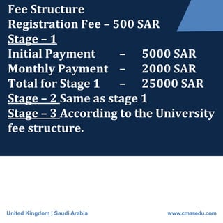 Fee Structure
Registration Fee – 500 SAR
Stage – 1
Initial Payment – 5000 SAR
Monthly Payment – 2000 SAR
Total for Stage 1 – 25000 SAR
Stage – 2 Same as stage 1
Stage – 3 According to the University
fee structure.
United Kingdom | Saudi Arabia www.cmasedu.com
 