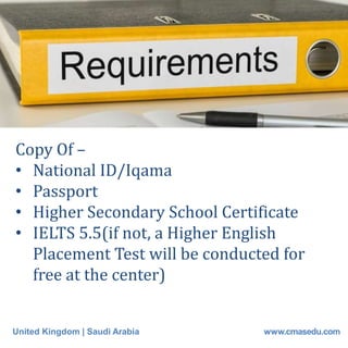 United Kingdom | Saudi Arabia www.cmasedu.com
Copy Of –
• National ID/Iqama
• Passport
• Higher Secondary School Certificate
• IELTS 5.5(if not, a Higher English
Placement Test will be conducted for
free at the center)
 