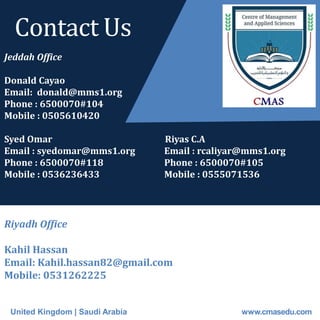United Kingdom | Saudi Arabia www.cmasedu.com
Jeddah Office
Donald Cayao Sara
Email: donald@mms1.org Email : sarasimsimus@gmail.com
Phone : 6500070#104 sara.simsim@mms1.org
Mobile : 0505610420 Phone : 6500070#118
Syed Omar Riyas C.A
Email : syedomar@mms1.org Email : rcaliyar@mms1.org
Phone : 6500070#118 Phone : 6500070#105
Mobile : 0536236433 Mobile : 0555071536
Riyadh Office
Kahil Hassan
Email: Kahil.hassan82@gmail.com
Mobile: 0531262225
Contact Us
 