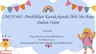 LMCP1602: Pendidikan Kanak-kanak Oleh Ibu Bapa
Dalam Islam
Nama: Nurul Iman binti Mohd Roslizam
No. Matrik: A175107
Nama pensyarah: Prof. Dato’ Ir. Dr. Riza Atiq Abdullah bin O.K.
Rahmat
Projek Akhir
 