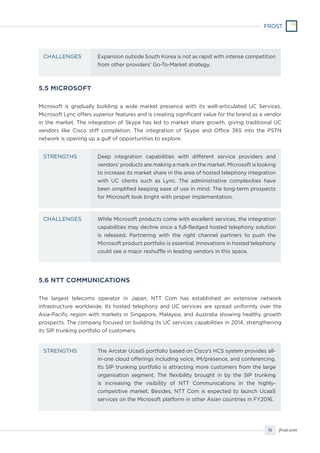 11 frost.com
Expansion outside South Korea is not as rapid with intense competition
from other providers’ Go-To-Market strategy.
CHALLENGES
5.5 MICROSOFT
Microsoft is gradually building a wide market presence with its well-articulated UC Services.
Microsoft Lync offers superior features and is creating significant value for the brand as a vendor
in the market. The integration of Skype has led to market share growth, giving traditional UC
vendors like Cisco stiff completion. The integration of Skype and Office 365 into the PSTN
network is opening up a gulf of opportunities to explore.
5.6 NTT COMMUNICATIONS
The largest telecoms operator in Japan, NTT Com has established an extensive network
infrastructure worldwide. Its hosted telephony and UC services are spread uniformly over the
Asia-Pacific region with markets in Singapore, Malaysia, and Australia showing healthy growth
prospects. The company focused on building its UC services capabilities in 2014, strengthening
its SIP trunking portfolio of customers.
Deep integration capabilities with different service providers and
vendors’ products are making a mark on the market. Microsoft is looking
to increase its market share in the area of hosted telephony integration
with UC clients such as Lync. The administrative complexities have
been simplified keeping ease of use in mind. The long-term prospects
for Microsoft look bright with proper implementation.
While Microsoft products come with excellent services, the integration
capabilities may decline once a full-fledged hosted telephony solution
is released. Partnering with the right channel partners to push the
Microsoft product portfolio is essential. Innovations in hosted telephony
could see a major reshuffle in leading vendors in this space.
STRENGTHS
CHALLENGES
The Arcstar UcaaS portfolio based on Cisco’s HCS system provides all-
in-one cloud offerings including voice, IM/presence, and conferencing.
Its SIP trunking portfolio is attracting more customers from the large
organisation segment. The flexibility brought in by the SIP trunking
is increasing the visibility of NTT Communications in the highly-
competitive market. Besides, NTT Com is expected to launch UcaaS
services on the Microsoft platform in other Asian countries in FY2016.
STRENGTHS
 