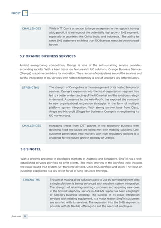 12frost.com
While NTT Com’s attention to large enterprises in the region is having
a big payoff, it is leaving out the potentially high growth SME segment,
especially in countries like China, India, and Indonesia. The ability to
serve SME customers with less than 100 licences needs to be enhanced
further.
CHALLENGES
5.7 ORANGE BUSINESS SERVICES
Amidst ever-growing competition, Orange is one of the self-sustaining service providers
expanding rapidly. With a keen focus on feature-rich UC solutions, Orange Business Services
(Orange) is a prime candidate for innovation. The creation of ecosystems around the services and
careful integration of UC services with hosted telephony is one of Orange’s key differentiators.
The strength of Orange lies in the management of its hosted telephony
services. Orange’s expansion into the local organization segment has
led to a better understanding of the UC market and the solution strategy
in demand. A presence in the Asia-Pacific has exposed the company
to new organizational expansion strategies in the form of multiple
platform system integration. With strong partner base from Cisco,
Avaya and Microsoft (Skype for Business), Orange is strengthening its
UC market roots.
Increasing threat from OTT players in the telephony business with
declining fixed line usage are being met with mobility solutions. Low
customer penetration into markets with high regulatory policies is a
challenge for the future growth strategy of Orange.
STRENGTHS
CHALLENGES
5.8 SINGTEL
With a growing presence in developed markets of Australia and Singapore, SingTel has a well-
established services portfolio to offer clients. The main offering in the portfolio now includes
the cloud-based PBX system, SIP trunking services, Cisco HCS portfolio and so on. The focus on
customer experience is a key driver for all of SingTel’s core offerings.
The aim of making all its solutions easy to use by converging them onto
a single platform is being enhanced with excellent system integration.
The strength of retaining existing customers and acquiring new ones
in the hosted telephony service in ASEAN region has been a highlight
of SingTel’s business strategy. The success of its cloud integration
services with existing equipment, is a major reason SingTel customers
are satisfied with its services. The expansion into the SMB segment is
possible with its flexible offerings to suit the needs of employees.
STRENGTHS
 
