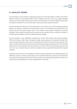 15 frost.com
The Asia-Pacific UCaaS market is expected to grow from USD 516.2 Million in 2015 to USD 1051.3
Million in 2021, at an estimated CAGR of 12.6%. Telephony services is the most widely adopted
segment in UCaaS while hosted cloud unified communications is the least adopted yet remains
an important segment for service providers, presenting robust growth prospects.
Service providers like Telstra, NTT Communications and KT Corp, are in the Champions quadrant
because of superior innovation and performance in 2015. The companies are positioned in this
section due to their large revenue share in the industry, future growth strategy and positive
prospects. With growth-oriented services, these service providers have an extensive number of
channel partners aligned with their market presence strategy.
Service providers in the Challenger quadrant are Verizon, BT, SingTel, Tata Communications,
AT&T and Orange. While these companies display huge potential in expanding through their
current product portfolios, they are in this quadrant due to their limited business presence in the
region. SingTel and Tata Communications are Asian-based telecoms operators with core offerings
present only in their respective home countries. For Verizon, AT&T, BT and Orange, presence may
not be an issue. Instead, there are concerns related to revenue generated despite their regional
presence.
Google and Microsoft are in the Explorer quadrant as these participants are still developing their
telephony prowess. However, both players are constantly looking to expand and innovate the
ecosystems they represent. Both these service vendors are integrating the systems of their its UC
clients and hosted telephony for easy management of resources.
6. ANALYST WORD
 