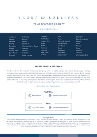 17 frost.com
Auckland
Bahrain
Bangkok
Beijing
Bengaluru
Bogota
Buenos Aires
Cape Town
Chennai
Colombo
Detroit
Dubai
Frankfurt
Iskandar, Johor Bahru
Istanbul
Jakarta
Kolkata
Kuala Lumpur
London
Manhattan
Mexico City
Miami
Milan
Mumbai
Moscow
New Delhi
Oxford
Paris
Pune
Rockville Centre
San Antonio
Sao Paulo
Seoul
Shanghai
Shenzhen
Silicon Valley
Singapore
Sophia Antipolis
Sydney
Taipei
Tel Aviv
Tokyo
Toronto
Warsaw
Washington D.C.
ABOUT FROST & SULLIVAN
Frost & Sullivan, the Growth Partnership Company, works in collaboration with clients to leverage visionary
innovation that addresses the global challenges and related growth opportunities that will make or break today’s
market participants. For more than 50 years, we have been developing growth strategies for the Global 1000,
emerging businesses, the public sector and the investment community. Is your organization prepared for the next
profound wave of industry convergence, disruptive technologies, increasing competitive intensity, Mega Trends,
breakthrough best practices, changing customer dynamics and emerging economies?
Contact us: Start the discussion
WWW.FROST.COM
Copyright Notice
The contents of these pages are copyright © Frost & Sullivan. All rights reserved. Except with the prior written permission of Frost
& Sullivan, you may not (whether directly or indirectly) create a database in an electronic or other form by downloading and
storing all or any part of the content of this document. No part of this document may be copied or otherwise incorporated into,
transmitted to, or stored in any other website, electronic retrieval system, publication or other work in any form (whether hard
copy, electronic or otherwise) without the prior written permission of Frost & Sullivan.
877.GoFrost myfrost@frost.com 	
GLOBAL
(65) 6890 0999	 apacfrost@frost.com
APAC
W E AC C E L E R AT E G R OW T H
 