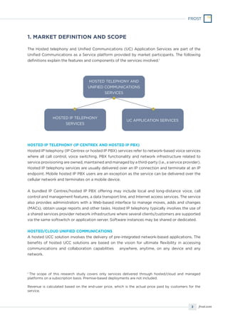 3 frost.com
1. MARKET DEFINITION AND SCOPE
The Hosted telephony and Unified Communications (UC) Application Services are part of the
Unified Communications as a Service platform provided by market participants. The following
definitions explain the features and components of the services involved.1
HOSTED IP TELEPHONY (IP CENTREX AND HOSTED IP PBX)
Hosted IP telephony (IP Centrex or hosted IP PBX) services refer to network-based voice services
where all call control, voice switching, PBX functionality and network infrastructure related to
service provisioning are owned, maintained and managed by a third-party (i.e., a service provider).
Hosted IP telephony services are usually delivered over an IP connection and terminate at an IP
endpoint. Mobile hosted IP PBX users are an exception as the service can be delivered over the
cellular network and terminates on a mobile device.
A bundled IP Centrex/hosted IP PBX offering may include local and long-distance voice, call
control and management features, a data transport line, and Internet access services. The service
also provides administrators with a Web-based interface to manage moves, adds and changes
(MACs), obtain usage reports and other tasks. Hosted IP telephony typically involves the use of
a shared services provider network infrastructure where several clients/customers are supported
via the same softswitch or application server. Software instances may be shared or dedicated.
HOSTED/CLOUD UNIFIED COMMUNICATIONS
A hosted UCC solution involves the delivery of pre-integrated network-based applications. The
benefits of hosted UCC solutions are based on the vision for ultimate flexibility in accessing
communications and collaboration capabilities ‒ anywhere, anytime, on any device and any
network.
HOSTED TELEPHONY AND
UNIFIED COMMUNICATIONS
SERVICES
HOSTED IP TELEPHONY
SERVICES
UC APPLICATION SERVICES
1
The scope of this research study covers only services delivered through hosted/cloud and managed
platforms on a subscription basis. Premise-based deployments are not included.
Revenue is calculated based on the end-user price, which is the actual price paid by customers for the
service.
 