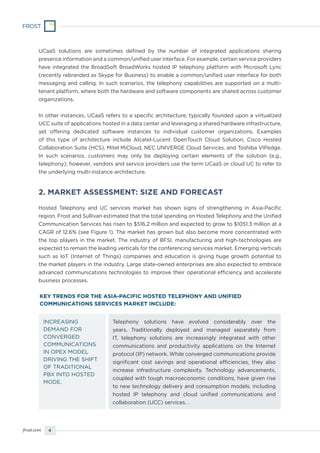 4frost.com
Telephony solutions have evolved considerably over the
years. Traditionally deployed and managed separately from
IT, telephony solutions are increasingly integrated with other
communications and productivity applications on the Internet
protocol (IP) network. While converged communications provide
significant cost savings and operational efficiencies, they also
increase infrastructure complexity. Technology advancements,
coupled with tough macroeconomic conditions, have given rise
to new technology delivery and consumption models, including
hosted IP telephony and cloud unified communications and
collaboration (UCC) services. .
INCREASING
DEMAND FOR
CONVERGED
COMMUNICATIONS
IN OPEX MODEL
DRIVING THE SHIFT
OF TRADITIONAL
PBX INTO HOSTED
MODE.
KEY TRENDS FOR THE ASIA-PACIFIC HOSTED TELEPHONY AND UNIFIED
COMMUNICATIONS SERVICES MARKET INCLUDE:
2. MARKET ASSESSMENT: SIZE AND FORECAST
UCaaS solutions are sometimes defined by the number of integrated applications sharing
presence information and a common/unified user interface. For example, certain service providers
have integrated the BroadSoft BroadWorks hosted IP telephony platform with Microsoft Lync
(recently rebranded as Skype for Business) to enable a common/unified user interface for both
messaging and calling. In such scenarios, the telephony capabilities are supported on a multi-
tenant platform, where both the hardware and software components are shared across customer
organizations.
In other instances, UCaaS refers to a specific architecture, typically founded upon a virtualized
UCC suite of applications hosted in a data center and leveraging a shared hardware infrastructure,
yet offering dedicated software instances to individual customer organizations. Examples
of this type of architecture include Alcatel-Lucent OpenTouch Cloud Solution, Cisco Hosted
Collaboration Suite (HCS), Mitel MiCloud, NEC UNIVERGE Cloud Services, and Toshiba VIPedge.
In such scenarios, customers may only be deploying certain elements of the solution (e.g.,
telephony); however, vendors and service providers use the term UCaaS or cloud UC to refer to
the underlying multi-instance architecture.
Hosted Telephony and UC services market has shown signs of strengthening in Asia-Pacific
region. Frost and Sullivan estimated that the total spending on Hosted Telephony and the Unified
Communication Services has risen to $516.2 million and expected to grow to $1051.3 million at a
CAGR of 12.6% (see Figure 1). The market has grown but also become more concentrated with
the top players in the market. The industry of BFSI, manufacturing and high-technologies are
expected to remain the leading verticals for the conferencing services market. Emerging verticals
such as IoT (Internet of Things) companies and education is giving huge growth potential to
the market players in the industry. Large state-owned enterprises are also expected to embrace
advanced communications technologies to improve their operational efficiency and accelerate
business processes.
 