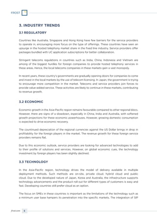 6frost.com
3. INDUSTRY TRENDS
3.1 REGULATORY
Countries like Australia, Singapore and Hong Kong have few barriers for the service providers
to operate in, encouraging more focus on the type of offerings. These countries have seen an
upsurge in the hosted telephony market share in the fixed line industry. Service providers offer
packages bundled with UC application subscriptions for better collaboration.
Stringent telecoms regulations in countries such as India, China, Indonesia and Vietnam are
among of the biggest hurdles for foreign companies to provide hosted telephony services in
these areas. Hence, the local telecoms companies in these markets gain a vast monopoly.
In recent years, these country’s governments are gradually opening doors for companies to come
and invest in the local markets by the use of telecom licensing. In Japan, the government is trying
to encourage more competition in the market. Telecoms and service providers join forces to
provide value-added service. These activities are likely to continue in these markets, contributing
to revenue growth.
3.2 ECONOMIC
Economic growth in the Asia-Pacific region remains favourable compared to other regional blocs.
However, there are signs of a slowdown, especially in China, India and Australia, with softened
growth projections for these economic powerhouses. However, growing domestic consumption
is expected to drive economic recovery.
The countinued depreciation of the regional currencies against the US Dollar brings in drop in
profitability for the foreign players in the market. The revenue growth for these foreign service
providers remains flat.
Due to this economic outlook, service providers are looking for advanced technologies to add
to their profile of solutions and services. However, on global economic cues, the technology
investment by foreign players has been slightly declined.
3.3 TECHNOLOGY
In the Asia-Pacific region, technology drives the model of delivery available in multiple
deployment methods. Such methods are on-site, private cloud, hybrid cloud and public
cloud. Due to the developed nature of Japan, Korea and Australia, the infrastructure supports
technology advancements and the product roll out for different types of customers is easy and
fast. Developing countries still prefer cloud as an option.
The focus on SMEs in these countries is important as the limitations of the technology such as
a minimum user base hampers its penetration into the specific markets. The integration of SIP
 
