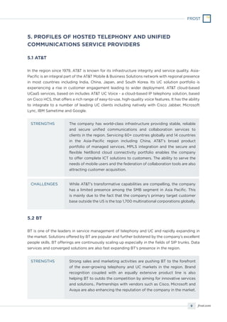 9 frost.com
5.1 AT&T
In the region since 1979, AT&T is known for its infrastructure integrity and service quality. Asia-
Pacific is an integral part of the AT&T Mobile & Business Solutions network with regional presence
in most countries including India, China, Japan, and South Korea. Its UC solution portfolio is
experiencing a rise in customer engagement leading to wider deployment. AT&T cloud-based
UCaaS services, based on includes AT&T UC Voice - a cloud-based IP telephony solution, based
on Cisco HCS, that offers a rich range of easy-to-use, high-quality voice features. It has the ability
to integrate to a number of leading UC clients including natively with Cisco Jabber, Microsoft
Lync, IBM Sametime and Google.
5.2 BT
BT is one of the leaders in service management of telephony and UC and rapidly expanding in
the market. Solutions offered by BT are popular and further bolstered by the company’s excellent
people skills. BT offerings are continuously scaling up especially in the fields of SIP trunks. Data
services and converged solutions are also fast expanding BT’s presence in the region.
5. PROFILES OF HOSTED TELEPHONY AND UNIFIED
COMMUNICATIONS SERVICE PROVIDERS
The company has world-class infrastructure providing stable, reliable
and secure unified communications and collaboration services to
clients in the region. Servicing 60+ countries globally and 14 countries
in the Asia-Pacific region including China, AT&T’s broad product
portfolio of managed services, MPLS integration and the secure and
flexible NetBond cloud connectivity portfolio enables the company
to offer complete ICT solutions to customers. The ability to serve the
needs of mobile users and the federation of collaboration tools are also
attracting customer acquisition.
Strong sales and marketing activities are pushing BT to the forefront
of the ever-growing telephony and UC markets in the region. Brand
recognition coupled with an equally extensive product line is also
helping BT to outdo the competition by aiming for innovative services
and solutions.. Partnerships with vendors such as Cisco, Microsoft and
Avaya are also enhancing the reputation of the company in the market.
While AT&T’s transformative capabilities are compelling, the company
has a limited presence among the SMB segment in Asia Pacific. This
is mainly due to the fact that the company’s primary target customer
base outside the US is the top 1,700 multinational corporations globally.
STRENGTHS
STRENGTHS
CHALLENGES
 