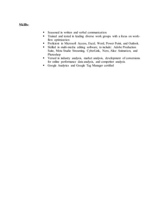 Skills:
 Seasoned in written and verbal communication
 Trained and tested in leading diverse work groups with a focus on work-
flow optimization
 Proficient in Microsoft Access, Excel, Word, Power Point, and Outlook.
 Skilled in multi-media editing software, to include: Adobe Production
Suite, Meta Studio Streaming, CyberLink, Nero, Alice Animation, and
Photoshop
 Versed in industry analysis, market analysis, development of conversions
for online performance data analysis, and competitor analysis.
 Google Analytics and Google Tag Manager certified
 