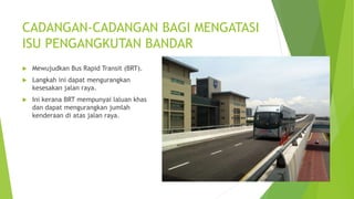 CADANGAN-CADANGAN BAGI MENGATASI
ISU PENGANGKUTAN BANDAR
 Mewujudkan Bus Rapid Transit (BRT).
 Langkah ini dapat mengura...