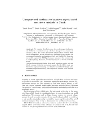 Unsupervised methods to improve aspect-based
sentiment analysis in Czech
Tom´aˇs Hercig12
, Tom´aˇs Brychc´ın12
, Luk´aˇs Svoboda12
, Michal Konkol12
, and
Josef Steinberger12
1
Department of Computer Science and Engineering, Faculty of Applied Sciences,
University of West Bohemia, Univerzitn´ı 8, 306 14 Plzeˇn, Czech Republic
2
NTIS—New Technologies for the Information Society, Faculty of Applied Sciences,
University of West Bohemia, Technick´a 8, 306 14 Plzeˇn, Czech Republic
tigi@kiv.zcu.cz, brychcin@kiv.zcu.cz, svobikl@kiv.zcu.cz,
konkol@kiv.zcu.cz, jstein@kiv.zcu.cz
Abstract. We examine the eﬀectiveness of several unsupervised meth-
ods for latent semantics discovery as features for aspect-based sentiment
analysis (ABSA). We use the shared task deﬁnition from SemEval 2014.
In our experiments we use labeled and unlabeled corpora within the
restaurants domain for two languages: Czech and English. We show that
our models improve the ABSA performance and prove that our approach
is worth exploring. Moreover, we achieve new state-of-the-art results for
Czech.
Another important contribution of our work is that we created two new
Czech corpora within the restaurant domain for the ABSA task: one
labeled for supervised training, and the other (considerably larger) unla-
beled for unsupervised training. The corpora are available to the research
community.
1 Introduction
Majority of recent approaches to sentiment analysis tries to detect the over-
all polarity of a sentence (or a document) regardless of the target entities (e.g.
restaurants, laptops) and their aspects (e.g. food, price, battery, screen). In con-
trast, the current approach, aspect-based sentiment analysis (ABSA) identiﬁes
the aspects of a given target entity and estimates the sentiment polarity for each
mentioned aspect.
In the context of the ABSA task, the bottleneck is the size of the anno-
tated data, which should be considerably larger in order to simulate real world
applications. Web content such as blogs, forums, reviews etc. present a large
amount of easily accessible domain-relevant unlabeled data which we could use
to add speciﬁc domain knowledge essential for improving the state of the art of
sentiment analysis. Thus we try to demonstrate the usefulness of these data.
Most of the research in automatic sentiment analysis has been devoted to
English. There have been several attempts in Czech as well [1–3], but all were
focused on the global (sentence or document level) sentiment.
 