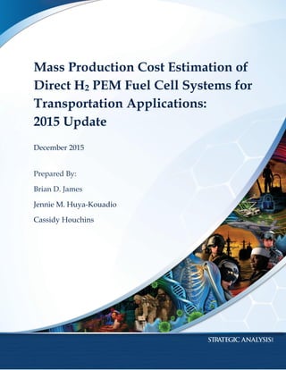 1
Mass Production Cost Estimation of
Direct H2 PEM Fuel Cell Systems for
Transportation Applications:
2015 Update
December 2015
Prepared By:
Brian D. James
Jennie M. Huya-Kouadio
Cassidy Houchins
 