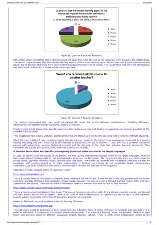 Figure 39. Question 8 Teacher Feedback.
50% of the sample considered that it required about the same time, while the rest of the responses were divided in the middle range.
The reason they expressed that the blended learning aspect of the course required more teacher time than a traditional course was
mainly due to the fact that they have never experienced teaching that type of course. This could mean that once the methodology
had been learnt, subsequent courses would require less time.
Figure 40. Question 9 Teacher Feedback.
The teachers commented that they would recommend the course due to the following characteristics: Flexibility, Efficiency,
Interactivity, Development learner autonomy. Variety of exercises
Teachers were asked about other specific aspects of the course were they had doubts or suggestions to improve, examples of the
comments are as follows:
They suggested more videos, pictures, additional listening and interactive exercises for speaking skills in order to motivate students.
When they were asked if they considered giving blended learning courses in the future, they unanimously responded in a positive
manner, indicating that they would due to the flexibility of the course, the use of modern IT tools, the way it combines traditional
classes with autonomous learning (balanced system) and the diversity of the tools that enhance learners' motivation. They
considered the course easy to use, useful and that it saves a lot of time.
6. Blended State of the Art: Specific contemporary context of online material in the target languages
In 2010, as distinct from the outset of the project, we find courses and material available online in the target languages. However
the courses digress fundamentally in their methodological basis from the ALL project. On the positive side, they are characterised by
phrase books, grammar reference books, pronunciation rule books, self-correcting grammar and vocabulary exercises suitable for
individuals, with random, limited or no online collaboration. In general, the courses do not specifically target communicative
competency, no doubt because of the specific methodological tradition and context of the languages.
Materials currently available online for learning Turkish:
http://www.onlineturkish.com
This is a course aimed at individuals at beginner level, material is for self-access. There are self-correcting grammar and vocabulary
exercises, grammar reference and vocabulary phrase books. However, the course is not a blended learning course, tutor and peer
collaboration are absent. There are no online collaboration tasks or communication and no face to face sessions.
http://babel.uoregon.edu/ylc/selfstudy/turkish/lessons/
This is a course aimed individuals in four levels. This course focuses on receptive skills. It is a distance learning course, not blended
and with access instructions in English. There is no tutor or peer communication or collaboration and no face to face sessions.
Learner support is provided in the form of glossaries, grammar rules and links.
Review of Materials currently available online for learning Lithuanian:
http://www.debeselis.net/lessons.php
This material is aimed at beginners, access instructions are in English. There is online reference for grammar and vocabulary. It is
aimed at individuals. Its syllabus is Structuralist and decontextualised. It is a distance learning course, not blended. There is an open
forum with sections aimed at different languages: English, Spanish, Latvian. There is some online collaboration aimed at the
EUROCALL Review No. 17, September 2010 01/01/2014
http://www.eurocall-languages.org/review/17/ 17 / 41
 