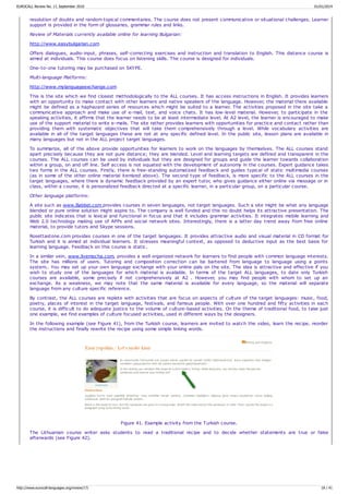 resolution of doubts and random topical commentaries. The course does not present communicative or situational challenges. Learner
support is provided in the form of glossaries, grammar rules and links.
Review of Materials currently available online for learning Bulgarian:
http://www.easybulgarian.com
Offers dialogues, audio-input, phrases, self-correcting exercises and instruction and translation to English. This distance course is
aimed at individuals. This course does focus on listening skills. The course is designed for individuals.
One-to-one tutoring may be purchased on SKYPE.
Multi-language Platforms:
http://www.mylanguageexchange.com
This is the site which we find closest methodologically to the ALL courses. It has access instructions in English. It provides learners
with an opportunity to make contact with other learners and native speakers of the language. However, the material there available
might be defined as a haphazard series of resources which might be suited to a learner. The activities proposed in the site take a
communicative approach and make use of e-mail, text, and voice chats. It has low-level material. However, to participate in the
speaking activities, it affirms that the learner needs to be at least intermediate level. At A2 level, the learner is encouraged to make
use of the support material to write e-mails. The site rather provides learners with opportunities for practice and contact rather than
providing them with systematic objectives that will take them comprehensively through a level. While vocabulary activities are
available in all of the target languages these are not at any specific defined level. In the public site, lesson plans are available in
many languages but not in the ALL project target languages.
To summarize, all of the above provide opportunities for learners to work on the languages by themselves. The ALL courses stand
apart precisely because they are not pure distance; they are blended. Level and learning targets are defined and transparent in the
courses. The ALL courses can be used by individuals but they are designed for groups and guide the learner towards collaboration
within a group, on and off line. Self access is not equated with the development of autonomy in the courses. Expert guidance takes
two forms in the ALL courses. Firstly, there is free-standing automatized feedback and guides typical of static multimedia courses
(as in some of the other online material itemized above). The second type of feedback, is more specific to the ALL courses in the
target languages, where there is dynamic feedback provided by an expert tutor, who gives guidance either online via message or in
class, within a course, it is personalized feedback directed at a specific learner, in a particular group, on a particular course.
Other language platforms:
A site such as www.Babbel.com provides courses in seven languages, not target languages. Such a site might be what any language
blended or pure online solution might aspire to. The company is well funded and this no doubt helps its attractive presentation. The
public site indicates that is lexical and functional in focus and that it includes grammar activities. It integrates mobile learning and
Web 2.0 technology making use of APPs and social network sites. Interestingly, there is a latter day trend away from free online
material, to provide tutors and Skype sessions.
Rosettastone.com provides courses in one of the target languages. It provides attractive audio and visual material in CD format for
Turkish and it is aimed at individual learners. It stresses meaningful context, as opposed to deductive input as the best basis for
learning language. Feedback on this course is static.
In a similar vein, www.livemocha.com, provides a well organized network for learners to find people with common language interests.
The site has millions of users. Tutoring and composition correction can be bartered from language to language using a points
system.. You may set up your own language exchange with your online pals on the site. The idea is attractive and effective if you
wish to study one of the languages for which material is available. In terms of the target ALL languages, to date only Turkish
courses are available, some precisely if not comprehensively at A2 . However, you may find people with whom to set up an
exchange. As a weakness, we may note that the same material is available for every language, so the material will separate
language from any culture specific reference.
By contrast, the ALL courses are replete with activities that are focus on aspects of culture of the target languages: music, food,
poetry, places of interest in the target language, festivals, and famous people. With over one hundred and fifty activities in each
course, it is difficult to do adequate justice to the volume of culture-based activities. On the theme of traditional food, to take just
one example, we find examples of culture focused activities, used in different ways by the designers.
In the following example (see Figure 41), from the Turkish course, learners are invited to watch the video, learn the recipe, reorder
the instructions and finally rewrite the recipe using some simple linking words.
Figure 41. Example activity from the Turkish course.
The Lithuanian course writer asks students to read a traditional recipe and to decide whether statements are true or false
afterwards (see Figure 42).
EUROCALL Review No. 17, September 2010 01/01/2014
http://www.eurocall-languages.org/review/17/ 18 / 41
 