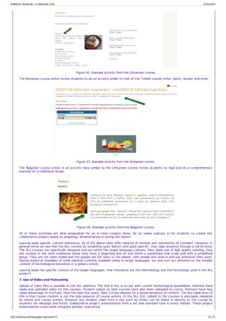 Figure 42. Example activity from the Lithuanian course.
The Romanian course writer invites students to do an activity similar to that of the Turkish course writer, listen, reorder and write.
Figure 43. Example activity from the Romanian course.
The Bulgarian course writer, in an activity more similar to the Lithuanian course invites students to read and do a comprehension
exercise on a traditional recipe.
Figure 44. Example activity from the Bulgarian course.
All of these activities are ideal preparation for an in-class cookery show, for an online vodcast or for students to create any
collaborative project based on preparing, demonstrating or eating the dishes!
Leaving aside specific cultural references, all of the above sites offer material of interest and noteworthy of comment. However, in
general terms we see that the ALL courses do something quite distinct and quite specific: they take students through a full A2 level,
The ALL courses are specifically designed and set within the target language cultures, they make use of high quality tutoring, they
are courses in the most traditional sense they have a beginning and an end within a predefined time scale and with a predefined
group. They are not open-ended and the groups are not open to the planet, with people who drop in and out whenever they want.
Having looked at examples of some material currently available online in target languages, we now turn our attention to the broader
context of technological innovation in a global context.
Leaving aside the specific context of the target languages, how innovative are the methodology and the technology used in the ALL
project?
7. Use of Video and Vodcasting
Upload of video files is possible on the ALL platform. The VLE in ALL is on par with current technological possibilities. Partners have
made and uploaded video for the courses. Student videos on pilot courses have also been uploaded by tutors. Partners have also
taken advantage of YouTube. Over the past five years, Web 2.0 has allowed for a democratization of content. The key implication of
this is that course content is not the sole preserve of course writers. In the ALL VLE, upload to the courses is principally mediated
by tutors and course writers. However any student video from a site such as Vimeo can be linked in directly to the course by
students via message and forum. Collaborative project presentations form a set and standard task in every module. These project
presentations could easily integrate periodic vodcasting.
EUROCALL Review No. 17, September 2010 01/01/2014
http://www.eurocall-languages.org/review/17/ 19 / 41
 