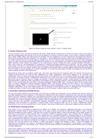 Figure 45. Partner produced video, Module 1, Unit 2, Turkish course.
8. Teacher Training in CALL
The ALL courses are for use both by students and tutors. While teacher training was not within the direct scope of the project,
partners provided guides and training in the use of the platform to teachers involved in pilots. In her article on training teachers in
CALL, Dooley (2009) makes valid observations and sensible, practical suggestions for both inexperienced and experienced teachers.
On the issue of teacher skills and training in ITC, she states “...recent studies into teachers' use of new technologies show that, on
the whole, teachers have only recently begun to integrate the use of ITC tools to their teaching practices, and in most cases their
use of ICT does not include network-based collaborative projects or any real attempts to use Web 2.0 for learning purposes (BECTA
2008; Greenhow, 2007). Clearly, there appears to be a gap between teacher training that aims to provide “isolated coursework in
CALL” and a focus on “the development of a sequence of situated technology experiences for teachers”. The ALL courses bridge
several gaps. The first is the gap between online exercises and network experiences, to which Dooley here specifically refers. Both
are to be found in the ALL courses. Another gap for students and teachers alike is between digital material and printed material.
That the media for the ALL blended sets is paper is deliberate. It is printed because paper is familiar and tangible but the information
there correlates and links to the digital units.
Meanwhile the online units are bridging another gap. The online units help tutors and students make the transition from teacher to
student-centred learning and from in-class collaboration to online collaboration. While there appears to be consensus that
collaboration online is a great advantage and principle benefit of the potential for ITC in teaching, Stickler et al make a key point
with respect to teacher training: “Collaborative learning has thus come to be part of the new literacies (Richardson 2006) that
learners as well as teachers require to engage successfully in today's educational contexts. Critical factors for teachers include
fostering learners' collaborative skills, especially at sociocognitive level; prompting students' critical thinking (Engstromm and Jewett
2005: 14-15); and knowing when and how to intervene (Mangenot & Nissen 2006: 616). Yet teachers often do not possess these
skills to support collaborative learning (Mangenot &Nissen 2006), and although training has been shown to be of paramount
importance (Hampel 2009), it is still rare to find comprehensive training programmes.” Thus the course design itself attempts to
integrate collaboration. As has been demonstrated, the ALL language courses lead the learners to messages, links, forums but also
to books and class. So that it is accessible and plausible, in the ALL courses, tradition meets innovation half way.
9. Sound files, Podcasting and Mobile Devices
The ALL VLE permits upload of mp3 sound files. As in the case of videos and vodcasting, we can comment that course content is
principally uploaded by course designers. In the absence of material for A2 level, partners created their own sound files and uploaded
them in the units. Podcasts, however, are a step beyond a sound file; they are released episodically and often downloaded through
web syndication. They are the ideal vehicle for student-produced sound files or student-selected sound files. In their article on MALL
Technology, the authors distinguish between podcasts that are supplementary to courses and those that are integrated to the
course curriculum and requisites, recommending integrated podcasting. The ALL platform allows for the upload of sound files
syndication and syndication to podcasing, a feature which course designers made use of. As above, collaborative project
presentations form a set and standard task in every module. These project presentations could easily integrate periodic podcasting.
10. Mobile blogs in language learning
With respect to the accessibility of mobile devices Abdous et al (2009). are refreshing: “Although technology is now relatively
inexpensive, students living on limited budgets may not be able to afford to purchase an iPOD or MP3 player in order to access
podcasts developed for their courses.” They take into account the financial reality, context and mentality of the target students of
their study. From analysis of data obtained from 113 students enrolled in language courses, they comment that “it appears that
some students prefer to use a device which they already own (ie; a personal computer) to download media, such as podcasts,
rather than to purchase another device for use as a study tool.” In terms of the relevance of material developed for the ALL project,
such considerations are important. Innovation that ignores the price of the media it is using in terms of average salary, or that is not
measured against such a factor will ultimately be irrelevant to the target users. Ultimately, as Abdous concludes, mobile devices will
become cost and time effective for learners. In 2009, the authors conclude with respect to MALL: “These technologies will
eventually be incorporated into classes in all academic departments at colleges and universities.”The ALL project, as proposed in
2006 principally situates its course design on PC. However, the VLE allows students to download any sound file they wish to a mobile
via USB or Bluetooth.
Comas-Quinn (2009) et al. present a little gem of a project, which is eminently practical and inspiring for language learning, teaching
and course design. Students of Spanish take a trip to Santiago. While there they participate in the Santiago Blog. “Encouraging the
learning process to take place in an informal setting (the town itself, where the foreign culture could be experienced without tutor
mediation) is another one of our aims. We invite students to be alert to what is happening around them, ready to identify the
EUROCALL Review No. 17, September 2010 01/01/2014
http://www.eurocall-languages.org/review/17/ 20 / 41
 