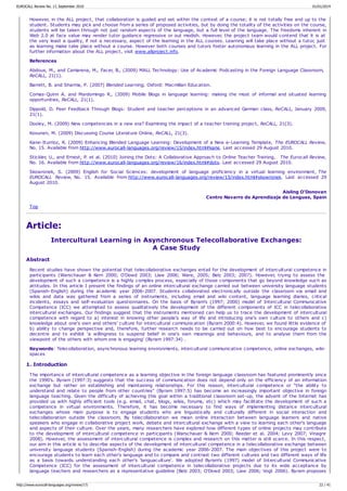 However, in the ALL project, that collaboration is guided and set within the context of a course; it is not totally free and up to the
student. Students may pick and choose from a series of proposed activities, but by doing the totality of the activities on the course,
students will be taken through not just random aspects of the language, but a full level of the language. The freedoms inherent in
Web 2.0 at face value may render tutor guidance regressive or out modish. However, the project team would contend that it is at
the very least a quality, if not a necessary, aspect of the learning in the ALL courses. Learning will take place without a tutor, just
as learning make take place without a course. However both courses and tutors foster autonomous learning in the ALL project. For
further information about the ALL project, visit www.allproject.info.
References
Abdous, M., and Camarena, M., Facer, B., (2009) MALL Technology: Use of Academic Podcasting in the Foreign Language Classroom,
ReCALL, 21(1).
Barrett, B. and Sharma, P. (2007) Blended Learning, Oxford: Macmillan Education.
Comas-Quinn A. and Mardomingo R., (2009) Mobile Blogs in language learning: making the most of informal and situated learning
opportunities, ReCALL, 21(1).
Dippold, D. Peer Feedback Through Blogs: Student and teacher perceptions in an advanced German class, ReCALL, January 2009,
21(1).
Dooley, M. (2009) New competencies in a new era? Examining the impact of a teacher training project, ReCALL, 21(3).
Kosunen, M. (2009) Discussing Course Literature Online, ReCALL, 21(3).
Kane-Iturrioz, R. (2009) Enhancing Blended Language Learning: Development of a New e-Learning Template, The EUROCALL Review,
No. 15. Available from http://www.eurocall-languages.org/review/15/index.html#kane. Last accessed 29 August 2010.
Stickler, U., and Ernest, P. et al. (2010) Joining the Dots: A Collaborative Approach to Online Teacher Training, The Eurocall Review,
No. 16. Available from http://www.eurocall-languages.org/review/16/index.html#dots. Last accessed 29 August 2010.
Skowronek, S. (2009) English for Social Sciences: development of language proficiency in a virtual learning environment, The
EUROCALL Review, No. 15. Available from http://www.eurocall-languages.org/review/15/index.html#skowronek. Last accessed 29
August 2010.
Aisling O'Donovan
Centro Navarro de Aprendizaje de Lenguas, Spain
Top
Article:
Intercultural Learning in Asynchronous Telecollaborative Exchanges:
A Case Study
Abstract
Recent studies have shown the potential that telecollaborative exchanges entail for the development of intercultural competence in
participants (Warschauer & Kern 2000; O'Dowd 2003; Liaw 2006; Ware, 2005; Belz 2003; 2007). However, trying to assess the
development of such a competence is a highly complex process, especially of those components that go beyond knowledge such as
attitudes. In this article I present the findings of an online intercultural exchange carried out between university language students
(Spanish-English) during the academic year 2006-2007. Students collaborated electronically outside the classroom via email and
wikis and data was gathered from a series of instruments, including email and wiki content, language learning diaries, critical
incidents, essays and self-evaluation questionnaires. On the basis of Byram's (1997; 2000) model of Intercultural Communicative
Competence (ICC) we attempted to assess qualitatively the development of the different components of ICC in telecollaborative
intercultural exchanges. Our findings suggest that the instruments mentioned can help us to trace the development of intercultural
competence with regard to a) interest in knowing other people's way of life and introducing one's own culture to others and c)
knowledge about one's own and others' culture for intercultural communication (Byram 2000:4). However, we found little evidence of
b) ability to change perspective and, therefore, further research needs to be carried out on how best to encourage students to
decentre and to exhibit ‘a willingness to suspend belief in one's own meanings and behaviours, and to analyse them from the
viewpoint of the others with whom one is engaging' (Byram 1997:34) .
Keywords: Telecollaboration, asynchronous learning environments, intercultural communicative competence, online exchanges, wiki-
spaces
1. Introduction
The importance of intercultural competence as a learning objective in the foreign language classroom has featured prominently since
the 1990's. Byram (1997:3) suggests that the success of communication does not depend only on the efficiency of an information
exchange but rather on establishing and maintaining relationships. For this reason, intercultural competence or “the ability to
understand and relate to people from other countries” (Byram 1997:5) has become an increasingly important objective in foreign
language teaching. Given the difficulty of achieving this goal within a traditional classroom set-up, the advent of the Internet has
provided us with highly efficient tools (e.g. email, chat, blogs, wikis, forums, etc) which may facilitate the development of such a
competence in virtual environments. Therefore, it has become necessary to find ways of implementing distance intercultural
exchanges whose main purpose is to engage students who are linguistically and culturally different in social interaction and
telecollaboration outside the classroom. By telecollaboration we mean online interaction between language learners and native
speakers who engage in collaborative project work, debate and intercultural exchange with a view to learning each other's language
and aspects of their culture. Over the years, many researchers have explored how different types of online projects may contribute
to the development of intercultural competence in participants (Warschauer & Kern 2000; Reeder et al. 2004; Levy 2007; Vinagre
2008). However, the assessment of intercultural competence is complex and research on this matter is still scarce. In this respect,
our aim in this article is to describe aspects of the development of intercultural competence in a telecollaborative exchange between
university language students (Spanish-English) during the academic year 2006-2007. The main objectives of this project were to
encourage students to learn each other's language and to compare and contrast two different cultures and two different ways of life
as a basis towards understanding each other's ‘languaculture'. We adopted Byram's (1997) model of Intercultural Communicative
Competence (ICC) for the assessment of intercultural competence in telecollaborative projects due to its wide acceptance by
language teachers and researchers as a representative guideline (Belz 2003; O'Dowd 2003; Liaw 2006; Vogt 2006). Byram proposes
EUROCALL Review No. 17, September 2010 01/01/2014
http://www.eurocall-languages.org/review/17/ 22 / 41
 