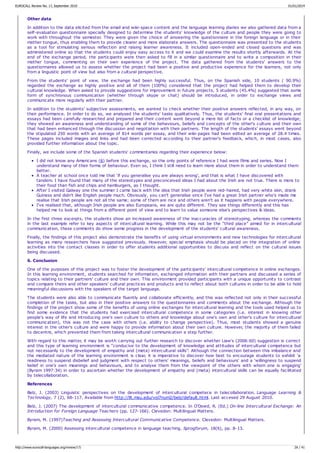 Other data
In addition to the data elicited from the email and wiki-space content and the language learning diaries we also gathered data from a
self-evaluation questionnaire specially designed to determine the students' knowledge of the culture and people they were going to
work with throughout the semester. They were given the choice of answering the questionnaire in the foreign language or in their
mother tongue, thus enabling them to provide clearer and more elaborate answers. The questionnaire was presented to the students
as a tool for stimulating serious reflection and raising learner awareness. It included open-ended and closed questions and was
administered online so that the students could enjoy easy access to it and we could examine the results shortly afterwards. At the
end of the exchange period, the participants were then asked to fill in a similar questionnaire and to write a composition in their
mother tongue, commenting on their own experience of the project. The data gathered from the students' answers to the
questionnaires allowed us to assess whether the project had been a positive and productive experience for the learners, not only
from a linguistic point of view but also from a cultural perspective.
From the students' point of view, the exchange had been highly successful. Thus, on the Spanish side, 10 students ( 90.9%)
regarded the exchange as highly positive and all of them (100%) considered that the project had helped them to develop their
cultural knowledge. When asked to provide suggestions for improvement in future projects, 5 students (45.4%) suggested that some
form of synchronous communication (whether through skype or chat) should be introduced, in order to exchange views and
communicate more regularly with their partner.
In addition to the students' subjective assessments, we wanted to check whether their positive answers reflected, in any way, on
their performance. In order to do so, we analysed the students' tasks qualitatively. Thus, the students' final oral presentations and
essays had been carefully researched and prepared and their content went beyond a mere list of facts or a checklist of knowledge;
they showed an awareness and understanding of some of the behaviours, beliefs and concepts of the other's culture and their own
that had been enhanced through the discussion and negotiation with their partners. The length of the students' essays went beyond
the stipulated 250 words with an average of 814 words per essay, and their wiki-pages had been edited an average of 28.4 times.
These pages included images and links and had been corrected according to their partner's feedback, which, in most cases, also
provided further information about the topic.
Finally, we include some of the Spanish students' commentaries regarding their experience below:
I did not know any Americans (6) before this exchange, so the only points of reference I had were films and series. Now I
understand many of their forms of behaviour. Even so, I think I still need to learn more about them in order to understand them
better.
A teacher at school once told me that ‘if you generalise you are always wrong', and that is what I have discovered with
tandem. I have found that many of the stereotypes and preconceived ideas I had about the Irish are not true. There is more to
their food than fish and chips and hamburgers, as I thought.
After I visited Galway one the summer I came back with the idea that Irish people were red-haired, had very white skin, drank
Guiness and didn't like English people much. Obviously, you can't generalise since I've had a great Irish partner who's made me
realise that Irish people are not all the same; some of them are nice and others aren't as it happens with people everywhere.
I've realised that, although Irish people are also Europeans, we are quite different. They see things differently and this has
helped me to look at things from a different point of view and to learn to value someone else's perspectives & ideas.
In the first three excerpts, the students show an increased awareness of the inaccuracies of stereotyping, whereas the comments
in the last example refer to key aspects of intercultural learning. While this may not be the “third place” aimed for in intercultural
communication, these comments do show some progress in the development of the students' cultural awareness.
Finally, the findings of this project also demonstrate the benefits of using virtual environments and new technologies for intercultural
learning as many researchers have suggested previously. However, special emphasis should be placed on the integration of online
activities into the contact classes in order to offer students additional opportunities to discuss and reflect on the cultural issues
being discussed.
6. Conclusion
One of the purposes of this project was to foster the development of the participants' intercultural competence in online exchanges.
In this learning environment, students searched for information, exchanged information with their partners and discussed a series of
topics relating to their partners' culture and their own. This environment provided participants with a unique opportunity to contrast
and compare theirs and other speakers' cultural practices and products and to reflect about both cultures in order to be able to hold
meaningful discussions with the speakers of the target language.
The students were also able to communicate fluently and collaborate efficiently, and this was reflected not only in their successful
completion of the tasks, but also in their positive answers to the questionnaires and comments about the exchange. Although the
findings of the project show some of the benefits of using online exchanges for intercultural learning and the tools used helped us to
find some evidence that the students had exercised intercultural competence in some categories (i.e. interest in knowing other
people's way of life and introducing one's own culture to others and knowledge about one's own and other's culture for intercultural
communication), this was not the case with others (i.e. ability to change perspective). Thus, most students showed a genuine
interest in the other's culture and were happy to provide information about their own culture. However, the majority of them failed
to decentre, which prevented them from taking intercultural communication a step further.
With regard to this matter, it may be worth carrying out further research to discover whether Liaw's (2006:60) suggestion is correct
and this type of learning environment is “conducive to the development of knowledge and attitudes of intercultural competence but
not necessarily to the development of empathy and (meta) intercultural skills”. Although the connection between this imbalance and
the mediated nature of the learning environment is clear, it is imperative to discover how best to encourage students to exhibit ‘a
readiness to suspend disbelief and judgment with respect to others' meanings, beliefs and behaviours' and a ‘willingness to suspend
belief in one's own meanings and behaviours, and to analyse them from the viewpoint of the others with whom one is engaging'
(Byram 1997:34) in order to ascertain whether the development of empathy and (meta) intercultural skills can be equally facilitated
by telecollaboration.
References
Belz, J. (2003) Linguistic perspectives on the development of intercultural competece in telecollaboration. Language Learning &
Technology, 7 (2), 68-117. Available from http://llt.msu.edu/vol7num2/belz/default.html. Last accesed 29 August 2010.
Belz, J. (2007) The development of intercultural communicative competence. In O'Dowd, R. (Ed.) On-line Intercultural Exchange: An
Introduction for Foreign Language Teachers (pp. 127-166). Clevedon: Multilingual Matters.
Byram, M. (1997)Teaching and Assessing Intercultural Communicative Competence. Clevedon: Multilingual Matters.
Byram, M. (2000) Assessing intercultural competence in language teaching. Sprogforum, 18(6), pp. 8-13.
EUROCALL Review No. 17, September 2010 01/01/2014
http://www.eurocall-languages.org/review/17/ 26 / 41
 
