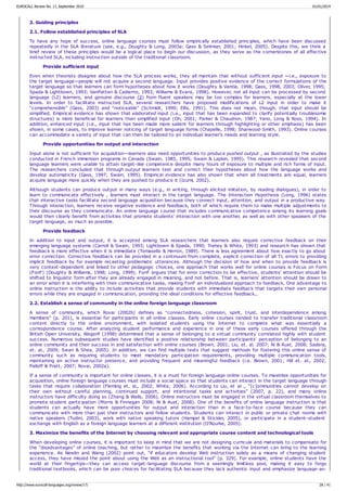 2. Guiding principles
2.1. Follow established principles of SLA
To have any hope of success, online language courses must follow empirically established principles, which have been discussed
repeatedly in the SLA literature (see, e.g., Doughty & Long, 2003a; Gass & Selinker, 2001; Hinkel, 2005). Despite this, we think a
brief review of these principles would be a logical place to begin our discussion, as they serve as the cornerstones of all effective
instructed SLA, including instruction outside of the traditional classroom.
Provide sufficient input
Even when theorists disagree about how the SLA process works, they all maintain that without sufficient input —i.e., exposure to
the target language—people will not acquire a second language. Input provides positive evidence of the correct formulations of the
target language so that learners can form hypotheses about how it works (Doughty & Varela, 1998; Gass, 1998, 2003; Oliver, 1995;
Spada & Lightbown, 1993; VanPatten & Cadierno, 1993; Williams & Evans, 1998). However, not all input can be processed by second
language (L2) learners, and genuine discourse (2) from fluent speakers may be too complex for learners, especially at the lower
levels. In order to facilitate instructed SLA, several researchers have proposed modifications of L2 input in order to make it
“comprehensible” (Gass, 2003) and “noticeable” (Schmidt, 1990; Ellis, 1991). This does not mean, though, that input should be
simplified. Empirical evidence has shown that elaborated input (i.e., input that has been expanded to clarify potentially troublesome
structures) is more beneficial for learners than simplified input (Oh, 2001; Parker & Chaudron, 1987; Yano, Long & Ross, 1994). In
addition, enhanced input (i.e., input that has been made more salient for learners through highlighting or other emphasis) has been
shown, in some cases, to improve learner noticing of target language forms (Chapelle, 1998; Sharwood-Smith, 1993). Online courses
can accommodate a variety of input that can then be tailored to an individual learner's needs and learning style.
Provide opportunities for output and interaction
Input alone is not sufficient for acquisition—learners also need opportunities to produce pushed output , as illustrated by the studies
conducted in French immersion programs in Canada (Swain, 1985, 1995; Swain & Lapkin, 1995). This research revealed that second
language learners were unable to attain target-like competence despite many hours of exposure to multiple and rich forms of input.
The researchers concluded that through output learners test and correct their hypotheses about how the language works and
develop automaticity (Gass, 1997; Swain, 1995). Empirical evidence has also shown that when all treatments are equal, learners
acquire language more quickly when they are pushed to produce it (Izumi, 2002).
Although students can produce output in many ways (e.g., in writing, through elicited imitation, by reading dialogues), in order to
learn to communicate effectively , learners must interact in the target language. The Interaction Hypothesis (Long, 1996) states
that interactive tasks facilitate second language acquisition because they connect input, attention, and output in a productive way.
Through interaction, learners receive negative evidence and feedback, both of which require them to make multiple adjustments to
their discourse as they communicate. An online language course that includes communicative competence among its learning goals
would then clearly benefit from activities that promote students' interaction with one another, as well as with other speakers of the
target language, as much as possible.
Provide feedback
In addition to input and output, it is accepted among SLA researchers that learners also require corrective feedback on their
emerging language systems (Carroll & Swain, 1993; Lightbown & Spada, 1990; Trahey & White, 1993) and research has shown that
feedback is more effective when it is immediate (Tomasello & Herron, 1989). There is less agreement about how exactly to go about
error correction. Corrective feedback can be provided in a continuum from complete, explicit correction of all TL errors to providing
implicit feedback by for example recasting problematic utterances. Although the decision of how and when to provide feedback is
very context-dependent and linked to other pedagogic choices, one approach that works well for online courses is Focus on Form
(FonF) (Doughty & Williams, 1998; Long, 1999). FonF argues that for error correction to be effective, students' attention should be
shifted to linguistic form after they are already engaged in meaning, and not before. That is, learners' attention should be drawn to
an error when it is interfering with their communicative tasks, making FonF an individualized approach to feedback. One advantage to
online instruction is the ability to include activities that provide students with immediate feedback that targets their own personal
errors while they are engaged in communication, providing the ideal conditions for effective feedback.,
2.2. Establish a sense of community in the online foreign language classroom
A sense of community, which Rovai (2002b) defines as “connectedness, cohesion, spirit, trust, and interdependence among
members” (p. 201), is essential for participants in all online classes. Early online courses tended to transfer traditional classroom
content directly to the online environment, with isolated students using the Internet to complete what was essentially a
correspondence course. After analyzing student performance and experience in one of these early courses offered through the
British Open University, Wegerif (1998) determined that a sense of belonging to a virtual community correlated highly with student
success. Numerous subsequent studies have identified a positive relationship between participants' perception of belonging to an
online community and their success in and satisfaction with online courses (Brown, 2001; Liu, et. al. 2007; Ni & Aust, 2008; Sadera,
et. al., 2009; Swan & Shea, 2005). In addition, we can find multiple texts that suggest methods for fostering this online sense of
community such as requiring students to meet mandatory participation requirements, providing multiple communication tools,
maintaining an active instructor presence, and providing frequent and meaningful feedback (i.e. Brown, 2001; Hill et. al., 2002;
Palloff & Pratt, 2007; Rovai, 2002a).
If a sense of community is important for online classes, it is a must for foreign language online courses. To maximize opportunities for
acquisition, online foreign language courses must include a social space so that students can interact in the target language through
tasks that require collaboration (Fleming et. al., 2002; White, 2006). According to Liu, et al ., “[c]ommunities cannot develop on
their own without careful planning, continued support, and intentional tasks and activities” (2007, p. 22), and many online
instructors have difficulty doing so (Zhang & Walls, 2006). Online instructors must be engaged in the virtual classroom themselves to
promote student participation (Morris & Finnegan 2008; Ni & Aust, 2008). One of the benefits of online language instruction is that
students can actually have more opportunities for output and interaction than in a face-to-face course because they can
communicate with more than just their instructors and fellow students. Students can interact in public or private chat rooms with
native speakers (Tudini, 2003), work with native speaking tutors (Hampel & Stickler, 2005), or participate in a student-student
exchange with English as a foreign language learners at a different institution (O'Rourke, 2005).
3. Maximize the benefits of the Internet by choosing relevant and appropriate course content and technological tools
When developing online courses, it is important to keep in mind that we are not designing curricula and materials to compensate for
the “disadvantages” of online teaching, but rather to maximize the benefits that working via the Internet can bring to the learning
experience. As Newlin and Wang (2002) point out, “if educators develop Web instruction solely as a means of changing student
access, they have missed the point about using the Web as an instructional tool” (p. 329). For example, online students have the
world at their fingertips—they can access target-language discourse from a seemingly limitless pool, making it easy to forgo
traditional textbooks, which can be poor choices for facilitating SLA because they lack authentic input and emphasize language-as-
EUROCALL Review No. 17, September 2010 01/01/2014
http://www.eurocall-languages.org/review/17/ 28 / 41
 
