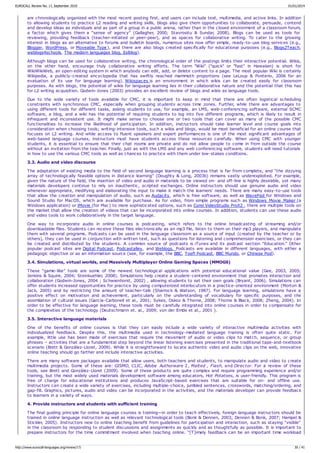 are chronologically organized with the most recent posting first, and users can include text, multimedia, and active links. In addition
to allowing students to practice L2 reading and writing skills, blogs also give them opportunities to collaborate, persuade, contend
and develop ideas as individuals and as part of a group in a public arena, rather than in the closed environment of a classroom forum,
a factor which gives them a “sense of agency” (Gallagher, 2000; Stavrositu & Sundar, 2008). Blogs can be used as tools for
reviewing, providing feedback (teacher-initiated or peer-peer), and as spaces for collaborative writing. To cater to the growing
interest in blogs as an alternative to forums and bulletin boards, numerous sites now offer simple, ready-to-use blog services (e.g.,
Blogger, WordPress, or Moveable Type), and there are also blogs created specifically for educational purposes (e.g., Blogs2Teach,
weblogs4schools, The modern languages blog, Eslblog).
Although blogs can be used for collaborative writing, the chronological order of the postings limits their interactive potential. Wikis,
on the other hand, encourage truly collaborative writing efforts. The term "Wiki" ("quick" or "fast" in Hawaiian) is short for
WikiWikiWeb, an open-editing system in which anybody can edit, add, or delete content to a page. The most popular Wiki is certainly
Wikipedia, a publicly-created encyclopedia that has swiftly reached mammoth proportions (see LeLoup & Ponterio, 2006 for an
evaluation of its use for language learning). Wikispaces is an environment in which wikis can be created easily for classroom
purposes. As with blogs, the potential of wikis for language learning lies in their collaborative nature and the potential that this has
for L2 writing acquisition. Godwin-Jones (2003) provides an excellent review of blogs and wikis as language tools.
Due to the wide variety of tools available for CMC, it is important to keep in mind that there are often logistical scheduling
constraints with synchronous CMC, especially when grouping students across time zones. Further, while there are advantages to
using different tools for different tasks, asking students to use, for example, an LMS, web-conferencing software, external SCMC
software, a blog, and a wiki has the potential of requiring students to log into five different programs, which is likely to result in
infrequent and inconsistent use. It might make sense to choose one or two tools that can cover as many of the possible CMC
functionalities to increase the likelihood of participation. In addition, instructors should take learner level and course goals into
consideration when choosing tools; writing-intensive tools, such a wikis and blogs, would be most beneficial for an online course that
focuses on L2 writing. And while access to fluent speakers and expert performances is one of the most significant advantages of
web-based language courses, instructors must have students access these resources carefully. When using CMC with younger
students, it is essential to ensure that their chat rooms are private and do not allow people to come in from outside the course
without an invitation from the teacher. Finally, just as with the LMS and any web conferencing software, students will need tutorials
in how to use the various CMC tools as well as chances to practice with them under low-stakes conditions.
3.3. Audio and video discourse
The adaptation of existing media to the field of second language learning is a process that is far from complete, and “the dizzying
array of technologically feasible options in distance learning” (Doughty & Long, 2003b) remains vastly underexploited. For example,
given the nature of the field, the insertion of video and audio in materials to be viewed on- and off-line is highly desirable, yet many
materials developers continue to rely on inauthentic, scripted exchanges. Online instructors should use genuine audio and video
whenever appropriate, modifying and elaborating the input to make it match the learners' needs. There are many easy-to-use tools
that allow the creation and manipulation of audio, such as Audacity, which is free software, as well as WavePad for Windows and
Sound Studio for MacOS, which are available for purchase. As for video, from simple programs such as Windows Movie Maker (a
Windows application) or iMovie (for Mac) to more sophisticated options, such as Corel VideoStudio ProX2 , there are multiple tools on
the market that allow the creation of videos that can be incorporated into online courses. In addition, students can use these audio
and video tools to work collaboratively in the target language.
One way to incorporate audio in online courses is podcasting, which refers to the online broadcasting of streaming and/or
downloadable files. Students can receive these files electronically as an mp3 file, listen to them on their mp3 players, and manipulate
them with several programs. Podcasts can be used in the language classroom as a source of input (created by the teacher or by
others), they can be used in conjunction with written text, such as questions for listening and comprehension exercises, or they can
be created and distributed by the students. A common source of podcasts is iTunes and its podcast section “Education.” Other
popular podcast sites are Digital Podcast, Podcastalley, and Weblogs. Podcasts are available in different languages, with either a
pedagogic objective or as an information source (see, for example, the BBC, Toefl Podcast, BBC Mundo, or Chinese Pod).
3.4. Simulations, virtual worlds, and Massively Multiplayer Online Gaming Spaces (MMOGS)
These “game-like” tools are some of the newest technological applications with potential educational value (Gee, 2003, 2005;
Jenkins & Squire, 2004; Steinkuehler, 2008). Simulations help create a student-centered environment that promotes interaction and
collaboration (Godwin-Jones, 2004 ; Schwienhorst, 2002) , allowing students to set their own goals (Bryant, 2006). Simulations can
offer students increased opportunities for practice by using computerized interlocutors in a practice-oriented environment (Morton &
Jack, 2005) and by restricting the amount of teacher-talk (Sharrock & Watson, 1987). For language learning, simulations have a
positive effect on motivation and achievement, particularly on the understanding of vocabulary for specific purposes, and the
assimilation of cultural issues (García-Carbonell et al., 2001; Sykes, Oskoz & Thorne, 2008; Thorne & Black, 2008; Zheng, 2004). In
order to be effective for language learning, these tools must be carefully integrated into online courses in order to compensate for
the complexities of the technology (Deutschmann et. al., 2009; von der Emde et al., 2001 ).
3.5. Interactive language materials
One of the benefits of online courses is that they can easily include a wide variety of interactive multimedia activities with
individualized feedback. Despite this, the multimedia used in technology-mediated language training is often quite static. For
example, little use has been made of exercises that require the movement of audio or video clips to match, sequence, or group
phrases – activities that are a fundamental step beyond the linear listening exercises presented in the traditional tape-and-textbook
scenario (Brett & González-Lloret, 2009). While it is straightforward to locate authentic video and audio clips on the web, innovative
online teaching should go farther and include interactive activities.
There are many software packages available that allow users, both teachers and students, to manipulate audio and video to create
multimedia projects. Some of these are: GISMO, CLIC, Adobe Authorware 2, Malted , Flash, and Director. For a review of these
tools, see Brett and González-Lloret (2009). Some of these products are quite complex and require programming experience and/or
training, but the most widely used materials development software among educators, Hot Potatoes, is user-friendly. This program is
free of charge for educational institutions and produces JavaScript-based exercises that are suitable for on- and offline use.
Instructors can create a wide variety of exercises, including multiple-choice, jumbled sentences, crosswords, matching/ordering, and
gap-fill. Graphics, pictures, audio and video can be incorporated in the activities, and the materials developer can provide feedback
to learners in a variety of ways.
4. Provide instructors and students with sufficient training
The final guiding principle for online language courses is training—in order to teach effectively, foreign language instructors should be
trained in online language instruction as well as relevant technological tools (Bonk & Dennen, 2003; Dennen & Bonk, 2007; Hampel &
Stickler, 2005). Instructors new to online teaching benefit from guidelines for participation and interaction, such as staying “visible”
in the classroom by responding to student discussions and assignments as quickly and as thoughtfully as possible. It is important to
prepare instructors for the time commitment involved when teaching online. “[T]imely feedback can be an important time workload
EUROCALL Review No. 17, September 2010 01/01/2014
http://www.eurocall-languages.org/review/17/ 30 / 41
 