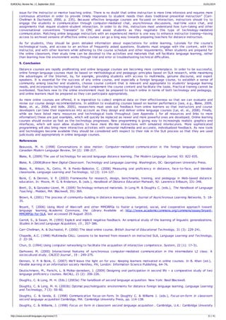 issue for the instructor or mentor teaching online. There is no doubt that online instruction is more time intensive and requires more
continuous attention in order to provide timely responses to student needs than does traditional presential instruction” (Carr-
Chellman & Duchastel, 2000, p. 235). Because effective language courses are focused on interaction, instructors should try to
engage the students in communication through computer-mediated chat, asynchronous discussions, real-time voice chat, and
assignments that require student-student interaction. In order to do this, instructors must understand how turn-taking and other
conversational conventions “translate” to CMC and assist students as they negotiate this type of technology-mediated
communication. Matching online language instructors with an experienced mentor is one way to enhance instructor training—having
access to archived versions of effective online courses can go a long way towards preparing teachers for distance instruction.
As for students, they should be given detailed information about expectations for online learning, tutorials for the course's
technological tools, and access to an archive of frequently asked questions. Students must engage with the content, with the
instructor, and with other learners while adhering to the course schedule and other requirements. When students are prepared for
the online classroom, their study time can be devoted to the activities and materials that will facilitate language learning, rather
than learning how the environment works through trial and error or troubleshooting technical difficulties.
5. Conclusion
Distance courses are rapidly proliferating and online language courses are becoming more commonplace. In order to be successful,
online foreign language courses must be based on methodological and pedagogic principles based on SLA research, while maximizing
the advantages of the Internet, by, for example, providing students with access to multimedia, genuine discourse, and expert
speakers. It is essential for the success of any online course, and especially a foreign language course, to establish a sense of
community among teacher and students, choose course content that is relevant and appropriate to students' language learning
needs, and incorporate technological tools that complement the course content and facilitate the tasks. Practical training cannot be
overlooked. Teachers new to the online environment must be prepared to teach online in terms of both technology and pedagogy,
and online learners must be prepared so they can participate appropriately.
As more online courses are offered, it is imperative to collect empirical data on their effectiveness so that we can evaluate and
revise our course design recommendations. In addition to evaluating courses based on learner performance (see, e.g., Blake, 2009,
Blake, et. al., 2008, and Volle, 2005), researchers must seek out feedback from online learners so that instructors and course
developers can take their experiences into account as they design and deliver online language courses (Lai, et. al., 2008). Finally,
while we have listed many resources and technological tools throughout (see Appendix 1 for all resources and links to more
information) these are just examples, which will quickly be replaced as newer and more powerful ones are developed. Online learning
courses should evolve as fast as the technology progresses. New programming is giving way to increasingly realistic graphics and
interfaces, which will soon allow students to have more life-like interactions with simulated interlocutors. More sophisticated
programming will also bring more interactive activities with sensorial multimedia and accurate, individualized feedback. As new tools
and technologies become available they should be considered with respect to their role in the SLA process so that they are used
judiciously and appropriately in online language courses.
References
Beauvois, M. H. (1998) Conversations in slow motion: Computer-mediated communication in the foreign language classroom.
Canadian Modern Language Review, 54 (2): 198-217.
Blake, R. (2009) The use of technology for second language distance learning. The Modern Language Journal, 93: 822-835.
Blake, R. (2008)Brave New Digital Classroom. Technology and Language Learning. Washington, DC: Georgetown University Press.
Blake, R., Wilson, N., Cetto, M. & Pardo-Ballester, C. (2008) Measuring oral proficiency in distance, face-to-face, and blended
classrooms. Language Learning and Technology, 12 (3): 114-127.
Bonk, C. & Dennen, V. P. (2003) Frameworks for research, design, benchmarks, training, and pedagogy in Web-based distance
education. In: Moore, M. G. & Anderson, B. (eds.), Handbook of Distance Education Mahwah, NJ: Lawrence Erlbaum, 331-348.
Brett, D., & Gonzalez-Lloret, M. (2009) Technology-enhanced materials. In Long M. & Doughty C. (eds.), The Handbook of Language
Teaching . Malden, MA: Blackwell, 351-369.
Brown, R. (2001) The process of community-building in distance learning classes. Journal of Asynchronous Learning Networks, 5: 18-
35.
Bryant, T. (2006) Using Word of Warcraft and other MMORPGs to foster a targeted, social, and cooperative approach toward
language learning. Academic Commons, the Library. Available at: http://www.academiccommons.org/commons/essay/bryant-
MMORPGs-for-SLA. last accessed 29 August 2010.
Carroll, S., & Swain, M. (1993) Explicit and implicit negative feedback: An empirical study of the learning of linguistic generalizations.
Studies in Second Language Acquisition, 15 , 357-386.
Carr-Chellman, A. & Duchastel, P. (2000) The ideal online course. British Journal of Educational Technology, 31 (3): 229-241.
Chapelle, A.C. (1998) Multimedia CALL: Lessons to be learned from research on instructed SLA, Language Learning and Technology,
2: 22–34.
Chun, D. (1994) Using computer networking to facilitate the acquisition of interactive competence. System, 22 (1): 17-31.
Darhower, M. (2000) Interactional features of synchronous computer-mediated communication in the intermediate L2 class: A
sociocultural study. CALICO Journal , 19 : 249-275.
Dennen, V. P. & Bonk, C. (2007) We'll leave the light on for you: Keeping learners motivated in online courses. In B. Khan (ed.),
Flexible learning in an information society Hershey, PA; London: Information Science Publishing, 64-76.
Deutschmann, M., Panichi, L. & Molka-danielsen, J. (2009) Designing oral participation in second life – a comparative study of two
language proficiency courses. ReCALL, 21 (2): 206-226.
Doughty, C. & Long, M. H. (Eds.) (2003a) The handbook of second language acquisition. New York: Basil Blackwell.
Doughty, C. & Long, M. H. (2003b) Optimal psycholinguistic environments for distance foreign language learning. Language Learning
and Technology, 7 (3): 50-80.
Doughty, C. & Varela, E. (1998) Communicative focus-on-form. In Doughty C. & Williams J. (eds.), Focus-on-form in classroom
second language acquisition Cambridge, MA: Cambridge University Press, pp. 114-138.
Doughty, C. & Williams, J. (1998) Focus on form in classroom second language acquisition . Cambridge, U.K.: Cambridge University
EUROCALL Review No. 17, September 2010 01/01/2014
http://www.eurocall-languages.org/review/17/ 31 / 41
 