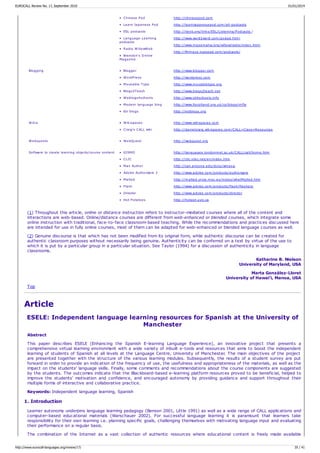 • Chinese Pod
• Learn Japanese Pod
• ESL podcasts
• Language Learning
podcasts
• Radio WillowWeb
• Brandon's Online
Magazine
http://chinesepod.com
http://learnjapanesepod.com/all-podcasts
http://iteslj.org/links/ESL/Listening/Podcasts /
http://www.word2word.com/podad.html
http://www.mpsomaha/org/willow/radio/index.html
http://Mrmayo.typepad.com/podcasts/
Blogging • Blogger
• WordPress
• Moveable Type
• Blogs2Teach
• Weblogs4schools
• Modern language blog
• Esl blogs
http://www.blogger.com
http://wordpress.com
http://www.movabletype.org
http://www.blogs2teach.net
http://www.ict4schools.info
http://www.ltscotland.org.uk/cs/blogs/mfle
http://eslblogs.org
Wikis • Wikispaces
• Craig's CALL wiki
http://www.wikispaces.com
http://danielcraig.wikispaces.com/CALL+Class+Resources
Webquests • WebQuest http://webquest.org
Software to create learning objects/course content • GISMO
• CLIC
• Max Author
• Adobe Authorware 2
• Malted
• Flash
• Director
• Hot Potatoes
http://languages.londonmet.ac.uk/CALL/call/home.htm
http://clic.xtec.net/en/index.htm
http://cali.arizona.edu/docs/wmaxa
http://www.adobe.com/products/authorware
http://malted.cnice.mec.es/ingles/whatMalted.htm
http://www.adobe.com/products/flash/flashpro
http://www.adobe.com/products/director
http://hotpot.uvic.ca
(1) Throughout this article, online or distance instruction refers to instructor-mediated courses where all of the content and
interactions are web-based. Online/distance courses are different from web-enhanced or blended courses, which integrate some
online instruction with traditional, face-to-face classroom-based teaching. While the recommendations and practices discussed here
are intended for use in fully online courses, most of them can be adapted for web-enhanced or blended language courses as well.
(2) Genuine discourse is that which has not been modified from its original form, while authentic discourse can be created for
authentic classroom purposes without necessarily being genuine. Authenticity can be conferred on a text by virtue of the use to
which it is put by a particular group in a particular situation. See Taylor (1994) for a discussion of authenticity in language
classrooms.
Katharine B. Nielson
University of Maryland, USA
Marta González-Lloret
University of Hawai‘i, Manoa, USA
Top
Article
ESELE: Independent language learning resources for Spanish at the University of
Manchester
Abstract
This paper describes ESELE (Enhancing the Spanish E-learning Language Experience), an innovative project that presents a
comprehensive virtual learning environment with a wide variety of inbuilt e-tools and resources that aims to boost the independent
learning of students of Spanish at all levels at the Language Centre, University of Manchester. The main objectives of the project
are presented together with the structure of the various learning modules. Subsequently, the results of a student survey are put
forward in order to provide an indication of the frequency of use, the usefulness and appropriateness of the materials, as well as the
impact on the students' language skills. Finally, some comments and recommendations about the course components are suggested
by the students. The outcomes indicate that the Blackboard-based e-learning platform resources proved to be beneficial, helped to
improve the students' motivation and confidence, and encouraged autonomy by providing guidance and support throughout their
multiple forms of interactive and collaborative practice.
Keywords: Independent language learning, Spanish
1. Introduction
Learner autonomy underpins language learning pedagogy (Benson 2001, Little 1991) as well as a wide range of CALL applications and
computer-based educational materials (Warschauer 2002). For successful language learning it is paramount that learners take
responsibility for their own learning i.e. planning specific goals, challenging themselves with motivating language input and evaluating
their performance on a regular basis.
The combination of the Internet as a vast collection of authentic resources where educational content is freely made available
EUROCALL Review No. 17, September 2010 01/01/2014
http://www.eurocall-languages.org/review/17/ 35 / 41
 