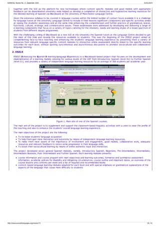 together with the VLE as the platform for new technologies where content specific modules and good models with appropriate
feedback can be disseminated university-wide helped us develop a compilation of interactive and hyperactive learning resources for
the blended learning of Spanish via Blackboard at the University of Manchester Language Centre.
Given the extensive syllabus to be covered in language courses within the limited number of contact hours available it is a challenge
for language tutors at the University Language Centre to include in their lessons significant components and specific activities aimed
at raising the students' awareness and at the same time enhancing the comprehension and further practice of grammatical, lexical,
functional, cultural, strategic and communicative issues. These weaknesses were addressed by developing and delivering a range of
e-learning components that focus on a variety of topics catering for the interests, needs and learning styles of a broad spectrum of
students from different degree programmes.
With the challenging coming of Blackboard as a new VLE at the University the Spanish tutors at the Language Centre decided to get
the most of this time and revamp the resources available to students. This was the beginning of the ESELE project aimed at
complementing face-to-face teaching and enhancing the students' language learning experience by presenting them a variety of
resources from relevant language specific content modules to interactive online assessment directly linked to the specific learning
outcomes for each level, without ignoring syncrohonous and asynchronous discussions to promote sociocultural and collaborative
language learning.
2. ESELE
ESELE (Enhancing the Spanish E-learning Language Experience) is a Blackboard-based project that focuses on the development and
implementation of e-learning models catering for various levels of the CEF from Introductory Spanish (level A1) to Further Spanish
(level C1), and provides a variety of independent language learning resources for an average of 300 students per academic year.
Figure 1. Main site of one of the Spanish courses.
The main aim of the project is to supplement and support the classroom-based linguistic activities with a view to raise the profile of
the teaching and also to enhance the students' overall language learning experience.
The main objectives of the project are the following:
To increase students' language acquisition
To help them gain more motivation and autonomy by means of independent language learning resources.
To make them more aware of the importance of involvement and engagement, good models, collaborative work, adequate
resources and relevant feedback to notice some progression in their language skills.
To boost their sociocultural learning by means of online authentic input and interaction.
The project developed seven general Spanish modules, namely, Introductory Spanish, Beginners, Pre-Intermediate, Intermediate,
Intermediate Business, Post-Intermediate and Further Spanish. Each learning modules presents:
course information and course program with main objectives and learning outcomes, formative and summative assessment
information, academic policies for disability and mitigating circumstances, course outline and important dates, an overview of the
course lessons and contents per week and a list of required and recommended books
content-based language learning modules adapted for each level and with special emphasis on grammatical explanations of the
aspects of the language that cause more difficulty to students
EUROCALL Review No. 17, September 2010 01/01/2014
http://www.eurocall-languages.org/review/17/ 36 / 41
 