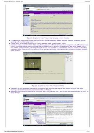Figure 2. Snapshot of one of the grammar language content modules.
a compilation of independent learning web links for each module divided into reading, listening, grammar, vocabulary, writing,
speaking, culture and language tools
a media library or database containing text, audio, video and image entries for each course
interactive online assessment in the shape of cultural quizzes and self-tests (one per course programme unit, different for every
course) containing reading, listening, grammar and vocabulary practice activities of various kinds (gap filling, multiple choice,
true or false, jumbled sentence, matching and short answer) with hyperlinks to audio files and podcasts created by the tutors
and also to online video extracts from authentic films, tv programs/series or videoclips providing automatic immediate feedback
to the students
Figure 3. Snapshot of one of the online assessments.
Voiceboard or tutor developed podcasts for pronunciation and intonation practice via peer learning activities that foster
listening, guided and free speaking practice depending on the level
discussion fora for directed collaborative writing practice revolving around topics seen in class and easily controlled by tutors via
Group Manager
EUROCALL Review No. 17, September 2010 01/01/2014
http://www.eurocall-languages.org/review/17/ 37 / 41
 