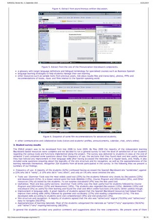 Figure 4. Extract from asynchronous written discussion.
Figure 5. Extract from the one of the Pronunciation Voiceboard components.
a glossary with target language definitions and bilingual terminology for specialised courses such as Business Spanish
language learning strategies to help students manage their own learning
other resources such as sample tests from previous years, role plays (audio files and transcripts), photos, PPPs and
recommendations of books, music and films related to the Spanish-speaking world
Figure 6. Snapshot of some film recommendations for advanced students.
other communicative and collaborative tools (tutors and students' profiles, announcements, calendar, chat, who's online)
3. Student survey results
The ESELE project was to be developed from July 2008 to June 2009. By May 2009 the majority of the independent learning
Blackboard-based resources were complete and we decided to run a general survey to test the level of satisfaction of our students
regarding the various tools and functions implemented along the project. The survey was delivered to students in class at the end of
semester 2 and contained some questions about their frequency of use, the sections that they found most and less useful, whether
they had noticed any improvement in their language skills after having accessed the materials on a regular basis, and, finally, it also
included some questions enquiring about the logicality of the site structure and its navigation, as well as the appropriateness of the
learning materials themselves. Altogether 254 students from all levels participated in the survey. In the following lines we present a
summary of our findings:
• Frequency of use: A majority of the students (62%) confessed having accessed the Spanish Blackboard site “sometimes”, against
a 22% who did it “rarely”, a 15% who did it “very often”, and only an 1% who never entered the site.
Tools use: Grammar Tools was the most widely used tool (25%) by the students followed very closely by Discussions (23%)
and Assessment (21%). In a lesser extend were the tools Weblinks (13%), Course Program and Information (9%), and Other
resources (5%) accessed by the students. To our surprise Voiceboard (4%) was the less used tool.
Usefulness: Most and less useful sections: Grammar Tools (24%) was the most useful tool for students followed by Course
Program and Information (22%) and Assessment (18%). The students also regarded Discussions (15%), Weblinks (10%) and
Voiceboard (5%) as useful for their learning and found the Chat and Who's online functions (1% each) rather useless though.
Improvement in language skills: A great majority of students agreed that the Spanish Blackboard resources had helped them
improve their writing skills (40%) followed by grammar and vocabulary (27%) and reading comprehension (21%). The less
developed skills according to students were oral comprehension (8%) and oral production (3%).
Site structure and navigation: A majority of students agreed that the site was “rather/very” logical (73/20%) and “rather/very”
easy to navigate (65/24%).
Appropriateness of learning materials: Most of the students categorised the materials as “rather”/”very” appropriate (56/42%)
and “rather”/”very” inspiring/motivating (68/20%).
In general the students provided very positive comments and suggestions about the new components. We present some of them
EUROCALL Review No. 17, September 2010 01/01/2014
http://www.eurocall-languages.org/review/17/ 38 / 41
 