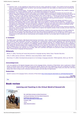 below:
Grammar Tools : It was regarded as “good practice and very useful, especially for revision”. The students found the grammar
notes “concise and straightforward” as well as “quick and easy reminders that help simplify the tedious process of learning the
intricacies of the language”.
Course Program and Information : As expected they expressed it provided them with the information they needed to organise
themselves e.g. constant deadlines, exams, etc. and helped them prepare for the classes.
Assessment: This component received a wide range of encouraging feedback comments and proved to be one of the most
efficient independent language tools to test progress prior to exams. Some of the students' comments that illustrate this are the
following: “ I find I can test myself on elements of Spanish that I need to improve”. “I find the unit exercises are especially
useful, with the short audio and video clips because you can do it at your own pace”. “It provided me with interactive, constant
feedback that helps to prepare for the exam”. “It allows for more independent learning and extra practice”. “You receive an
immediate report on progress that makes it easy to identify problem areas”.
Discussions: Judging by the students' comments, they enjoyed this tool because of the social element attached to it and
because it had a positive impact on their written skills. Some of the students' comments were the following: “ It enables to
know better our classmates and practice written skills”. “Discussions help me to use what I have learnt in the grammar session
and improved my writing skills!” “You get the feeling of teamwork”. “It provides the opportunity to practice prolonged writing
outside of class”. “It allowed me to see how other people work and to compare; it gave me ideas”.
Weblinks : The students found that this tool introduced them to very interesting sites and resources they would not otherwise
have found. Various students agreed that it helped them to improve their Spanish outside of class everyday and learn about the
Spanish culture in a fun way.
Voiceboard: The comments regarding this tool were few and diverse. A minority of students pointed out that they disliked the
fact that their oral output was made public and that they either lacked the equipment or the confidence to explore its full
potential. On the optimistic side some students from various levels reported that this tool can actually help you to improve your
pronunciation at the same time you revise grammar and vocabulary and that it can actually help to increase your oral
confidence.
4. Conclusion
The ESELE project developed a Blackboard-based learning environment, which combines content-based language learning materials
with interactive online assessment activities, hypermedia and communication tools providing appropriate and motivating learning
resources to foster the learners' autonomy and supplement in-class program materials via a blended approach that is relevant to
specific learning outcomes and attempts to accommodate different learning styles aiming at academic and personal development,
thus making the learning progress more engaging and efficient in the long term. We believe that, like with any project, this is still
work in progress and it is our intention to continue taking on board students suggestions to improve our site. In the future we would
also like to incorporate new software such as blogs, wikis and e-portfolios and explore the potential of online social software and
video conferencing for language learning purposes.
Bibliography
Benson, P. (2001) Teaching and researching autonomy in language learning. Harlow, Essex: Pearsdon Education.
Little, D. (1991) Learner autonomy: definitions, issues and problems. Dublin: Authentik.
Warschauer, M. (2002) A developmental perspective on technology in language education. TESOL Quarterly, 36(3), pp. 453-475.
Acknowledgements
I am very grateful to the Spanish language tutors at the Language Centre, University of Manchester, more in particular to Mayte
Álvarez, Dr Sandra Torres, Esther Heredero and Ascensión Aguilar. Without their hard collaborative work and commitment this project
would have never come to an end. I am also indebted to the e-learning team in particular to Hilary Pooley and Linda Irish, who have
always been there to help us with continuous technical support and new ideas for improvement.
Related links
Spanish courses at the Language Centre, University of Manchester http://www.langcent.manchester.ac.uk/foreign/leap/spanish/
Ana Niño
University of Manchester, UK
Top
Book review
Learning and Teaching in the Virtual World of Second Life
Eds. Judith Molka-Danielsen and Mats Deutschmann
Learning and Teaching in the Virtual World of Second Life
Published by Tapir Academic Press
http://www.tapirforlag.no/forlag/english
Trondheim, 2009
194 pp
ISBN: 978-82-519-2353-8
EUROCALL Review No. 17, September 2010 01/01/2014
http://www.eurocall-languages.org/review/17/ 39 / 41
 