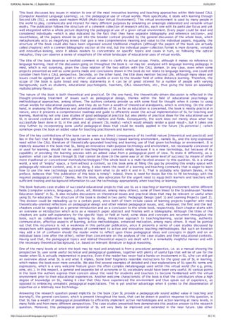 This book discusses key issues in relation to one of the most innovative learning and teaching approaches within Web-based CALL
(Computer Assisted Language Learning), i.e. the pedagogical use of virtual worlds. More specifically, it deals with learning through
Second Life (SL), a widely used modern MUVE (Multi-User Virtual Environment). This virtual environment is used by many people in
the world to play, communicate and interact for many different purposes by simulating an amazingly elaborated and versatile virtual
reality. The publication follows the structure of a coherent collection of research articles, each one with its particular focus and yet
well integrated within a whole picture depicting the pedagogical use of a given virtual environment. Every paper could be read and
considered individually –which is also indicated by the fact that they have separate bibliography and reference sections–, and
nevertheless, all the papers should be put into the broader context provided by the general discussion of the whole book, which
metaphorically acts as magnifying lenses that give a new comprehensive meaning and value to the individual papers. Arguably, the
structure of the book could also have been organised around traditional chapters (although the papers of the book are actually
called chapters) with a common bibliography section at the end, but the individual paper-collection format is more dynamic, versatile
and innovative-looking, since it allows readers to concentrate on specific topics and cases in turn, or, following the optical
metaphor, they can observe a series of snapshots of the whole landscape of educational uses of virtual worlds.
The title of the book deserves a twofold comment in order to clarify its actual scope. Firstly, although it makes no reference to
language learning, most of the discussion going on throughout the book is –or may be- analysed with language learning pedagogy in
mind, which is not surprising, given the close relation of the two editors with the CALL domain. In any case, even when some
projects presented as well as some points made and conclusions drawn in the book do not relate to language learning, one could still
consider them from a CALL perspective. Secondly, on the other hand, the title does mention Second Life, although many ideas and
issues could be applied just as well to other virtual worlds or even to the broader field of online distance learning. Therefore, the
scope of the book is quite broad and many statements in it can be of great interest for a number of people with varying
backgrounds, such as students, educational psychologists, teachers, CALL researchers, etc., thus giving the book an appealing
multidisciplinary flavour.
The nature of the book is both theoretical and practical. On the one hand, the theoretically-driven discussion is reflected in the
thought-provoking treatment of issues such as pedagogical design, themes within the field of educational psychology or
methodological approaches, among others. The authors certainly provide us with some food for thought when it comes to using
virtual worlds for educational purposes, and they do so from a wealth of theoretical standpoints, which is enriching. On the other
hand, in analysing the affordances and potential possibilities of SL as far as education is concerned, the book is mostly practical in
nature, since it presents a comprehensive roadmap and guide to efficiently assist the actual implementation of SL for teaching and
learning, illustrating not only case studies of good pedagogical practice but also plenty of practical ideas for the educational use of
SL in several contexts and within different subject-matters and fields. Consequently, the work does not merely show what has
successfully been done in SL in the past and at present (SL reality) –which would already render a good result–, but it takes one
step further by incorporating some useful pedagogical ideas that could be readily applied in the future (SL potential ) –which
somehow gives the book an added value for teaching practitioners and learners.
One of the key contributions of the book can be seen as a direct consequence of its twofold nature (theoretical and practical) and
lies in the fact that it bridges the gap between a new technology-based learning environment, namely SL, and the long-expressed
need within the CALL literature of theoretically-grounded teaching and learning use of that given technology or environment. It is
implicitly assumed in the book that SL, being an innovative multi-purpose technology and environment, not necessarily conceived of
or used for learning, should not be used in teaching/learning contexts simply because it is a new technology, but because of its
capability of providing the learning process with an added value from a pedagogical point of view. To state it differently, as a
question: what can be done through SL that cannot be done (in the same way or at the same level of success) by means of other
more traditional or conventional methods/technologies? The whole book is a multi-faceted answer to this question. SL is a virtual
world, a kind of “empty” space, a form without a content, so this book aims at filling this gap by providing this empty space with
pedagogically relevant content, and, in so doing, it also meets the need of a learning and teaching community that is eager to learn
how to use the new technology successfully and learn what to do with it and in it. That is probably why Graham Davies, in his
preface, believes that “the publication of this book is timely”: indeed, there is need for books like this to fill technology with the
required pedagogical content." Davies, like the book, also advocates for the urgent need to equip both learners and teachers with
sufficient training and background information to use the technology appropriately when teaching or learning.
The book features case studies of successful educational projects that use SL as a teaching or learning environment within different
fields (computer science, languages, culture, art, literature, among many others), some of them linked to the Scandinavian “Kamino
Education Island” in SL. It also includes discussions on theoretical issues and practical ideas that may be relevant or useful when
using SL for education. The structure of the book is divided in two parts: Pedagogic Design (part 1) and Learning Projects (part 2).
This division could be misleading up to a certain point, since both of them include cases of learning projects together with more
theoretically-oriented reflections on pedagogical design and other related pedagogical issues, and, moreover, the first and the last
chapters could be regarded as a general introduction and as a conclusion to the whole book, respectively. Each chapter starts with
an overview or introduction which acts as a research paper abstract and finishes with a bibliography. Although the titles of the
chapters are quite self-explanatory for the specific topic or field at hand, some ideas and concepts are recurrent throughout the
book, such as collaborative learning, learning by doing, interactive approach to teaching/learning, social learning, authentic
communication, affective aspects of learning, active methodologies, enhanced motivation, among many others. It must be pointed
out that this recurrence is not a weakness in this particular publication, since it presents a series of case studies discussed by
researchers with apparently similar degrees of commitment to active and innovative teaching methodologies. But such an iteration
may add a bit of confusion should the reader wishe to reflect upon those pedagogical ideas and concepts in depth and on an
individual basis (one after the other), rather than concentrate on the analysis of the case studies and their educational contexts.
Having said that, the pedagogical topics and related theoretical aspects are dealt with in a remarkably insightful manner and with
the necessary theoretical background, i.e. based on relevant literature or logical reasoning.
One of the many levels at which the book may be read and analysed is from a procedural perspective, i.e. as a manual showing the
prospective SL user some useful technical and pedagogical guidelines, together with plenty of useful tips that will be of use for the
reader when SL is actually implemented in practice. Even if the reader has never had a hands-on involvement in SL, s/he can still get
an overview about what SL is and what it implies. Some brief fragments resemble instructions for the good use of SL in learning,
which makes the book even more versatile. We also find several examples of detailed and clear explanations of SL-specific terms and
expressions, which is a very welcome feature given the often complex metalanguage used within this virtual world (for e.g. prims,
sims, etc.). In this respect, a general and separate list of acronyms or SL vocabulary would have been very useful. At various points
in the book the authors express their concern about the need for students and teachers to become familiarised with the virtual
environment prior to their educational experiences. Another welcome characteristic of the book is that the contributors show a high
degree of knowledge on SL, making it clear that they have experienced the environment and thus speak out of experience, as
opposed to embracing unrealistic pedagogical expectations. This is yet another advantage when it comes to the dissemination of
expertise on a relatively new technology.
Answering the research question posed implicitly by the book (Can SL provide a pedagogically sound added value in teaching and
learning?), the general conclusion, which is present throughout the book, that can be drawn in positive response to this question, is
that SL has a wealth of pedagogical possibilities to efficiently implement active methodologies and action learning at many levels, in
many fields and from many different perspectives. The case studies presented here demonstrate this positive answer to the research
question. Moreover, this pedagogical potential of SL will very likely be improved and extended in the near future. Like other
EUROCALL Review No. 17, September 2010 01/01/2014
http://www.eurocall-languages.org/review/17/ 40 / 41
 