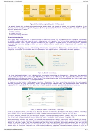 Figure 10. Blended learning model used in the ALL project.
The blended learning sets for each language respect the project model. The purpose of the set is to facilitate information to the
students, in order to help them negotiate the course. Each set gives detailed information, module by module and unit by unit. There
are three key sections in the set:
Online activities
In-class activities
Language learning objectives
4. Autonomous learning
A key target in the ALL project was course design that would foster autonomy. The project thus provided a platform, opportunities
for feedback and training to help course developers find an answer to the question “how can we design language learning courses to
promote autonomy?” Experts trained, provided documentation and carried out in-depth reviews to ensure that quality standards
were met. Key among the guiding principles are: learner reflection, learner choice, learner independence, self-evaluation, peer
collaboration.
Notwithstanding the project process, understanding, implementation and assimilation of autonomous learning principles varied across
the teams. Furthermore, the technology and activity templates were used in different creative ways by course designers.
Figure 11. Sample learner diary.
The Virtual Learning Environment (VLE) itself integrates the concept of autonomy by providing both a learner diary and messaging
system on the main page. This is an example of technology in the service of methodology. The degree to which autonomy is later
fostered will later depend on the degree to which learners and tutors take advantage of those possibilities. Both platform and course
design should lead towards effective course implementation.
As students enter the courses in all languages, they have a diary option. The above screenshots illustrate the diary with support
language French and in Italian. This option is distinct from an integrated writing activity; it is the prerogative of the learner and
separate from the course itself. The diary is the ideal vehicle for students to reflect upon their individual learning process.
Figure 12. Bulgarian Student Entry for Diary Tutor View.
Some course designers have guided the use of the diary more and have directed students towards these possibilities in activities
which instruct them to use the message system and or the diary to communicate with each other or with their tutor.
ALL course designers use both diary and message to integrate autonomous learning activities. Feedback from tutors for students is
thus dynamic and highly personalized. However automatic, ‘static ‘ feedback is also a feature of the project VLE.
Key to autonomy is the value that learning can and most often does take place without the teacher. Self study books that provide
answers are familiar to most educators. Online exercises provide instantaneous information about correct answers for students
working on their own. The ALL VLE gave information not only to the effect if answers were right or wrong but also identified the
correct target item. Ideally activities can then provide links to online material and grammar reference for students to explore in
greater depth. At the time of the project, not many online grammars were available in the target languages. However, by 2010, we
EUROCALL Review No. 17, September 2010 01/01/2014
http://www.eurocall-languages.org/review/17/ 6 / 41
 