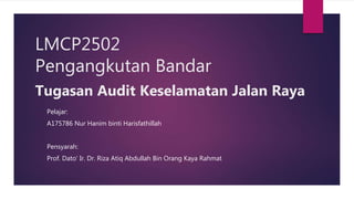 LMCP2502
Pengangkutan Bandar
Tugasan Audit Keselamatan Jalan Raya
Pelajar:
A175786 Nur Hanim binti Harisfathillah
Pensyarah:
Prof. Dato’ Ir. Dr. Riza Atiq Abdullah Bin Orang Kaya Rahmat
 