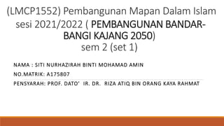 (LMCP1552) Pembangunan Mapan Dalam Islam
sesi 2021/2022 ( PEMBANGUNAN BANDAR-
BANGI KAJANG 2050)
sem 2 (set 1)
NAMA : SITI NURHAZIRAH BINTI MOHAMAD AMIN
NO.MATRIK: A175807
PENSYARAH: PROF. DATO’ IR. DR. RIZA ATIQ BIN ORANG KAYA RAHMAT
 