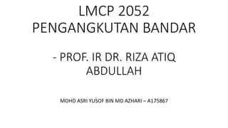LMCP 2052
PENGANGKUTAN BANDAR
- PROF. IR DR. RIZA ATIQ
ABDULLAH
MOHD ASRI YUSOF BIN MD AZHARI – A175867
 