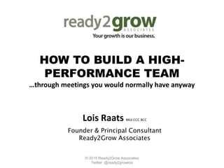 HOW TO BUILD A HIGH-
PERFORMANCE TEAM
…through meetings you would normally have anyway
Lois Raats MEd CCC BCC
Founder & Principal Consultant
Ready2Grow Associates
© 2015 Ready2Grow Associates
Twitter: @ready2growlois
 
