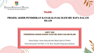 TAJUK:
PROJEK AKHIR PENDIDIKAN KANAK-KANAK OLEH IBU BAPA DALAM
ISLAM
LMCP 1602
PENDIDIKAN KANAK-KANAK OLEH IBU BAPA DALAM ISLAM
Nama Pelajar: Ainna Safiyyah binti Mohd Zaid (A176464)
Nama Pensyarah: Prof Dato’ Ir. Dr. Riza Atiq Bin Orang Kaya Rahmat
 