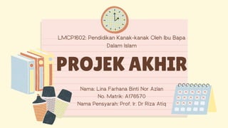 Nama: Lina Farhana Binti Nor Azlan
No. Matrik: A176570
Nama Pensyarah: Prof. Ir. Dr Riza Atiq
LMCP1602: Pendidikan Kanak-kanak Oleh Ibu Bapa
Dalam Islam
PROJEK AKHIR
 