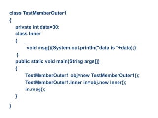 class TestMemberOuter1
{
private int data=30;
class Inner
{
void msg(){System.out.println("data is "+data);}
}
public static void main(String args[])
{
TestMemberOuter1 obj=new TestMemberOuter1();
TestMemberOuter1.Inner in=obj.new Inner();
in.msg();
}
}
 